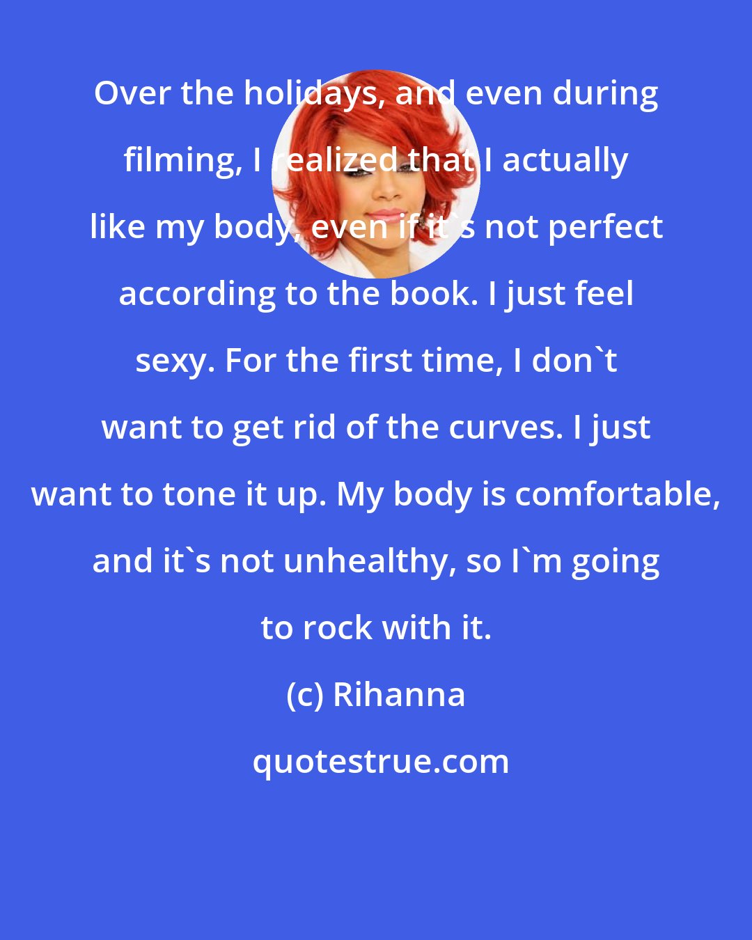 Rihanna: Over the holidays, and even during filming, I realized that I actually like my body, even if it's not perfect according to the book. I just feel sexy. For the first time, I don't want to get rid of the curves. I just want to tone it up. My body is comfortable, and it's not unhealthy, so I'm going to rock with it.