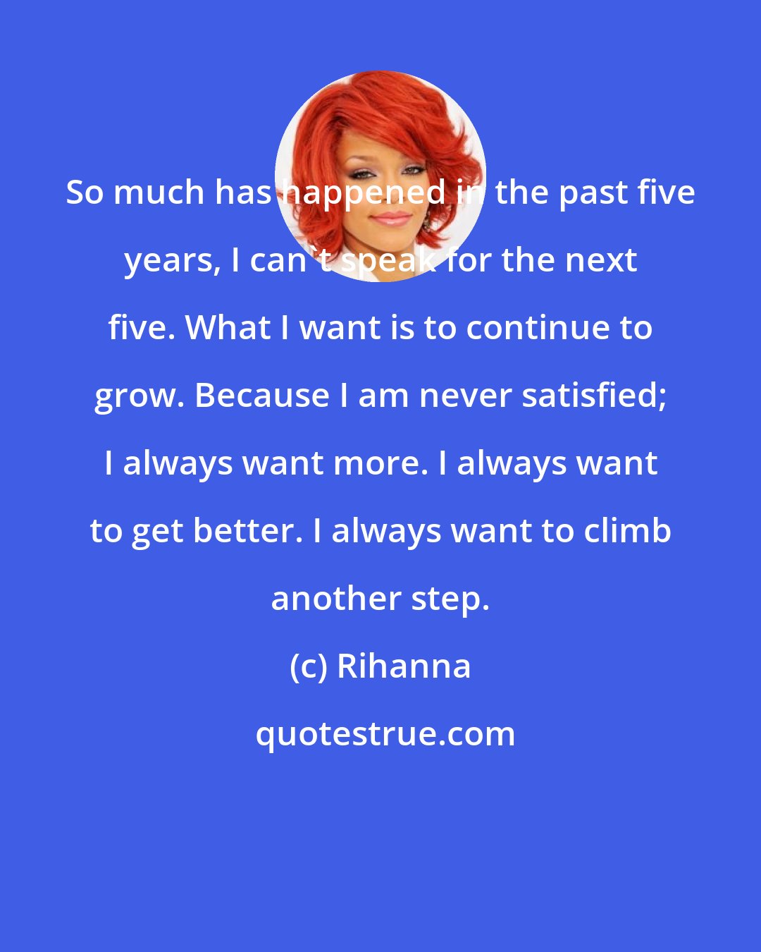 Rihanna: So much has happened in the past five years, I can't speak for the next five. What I want is to continue to grow. Because I am never satisfied; I always want more. I always want to get better. I always want to climb another step.