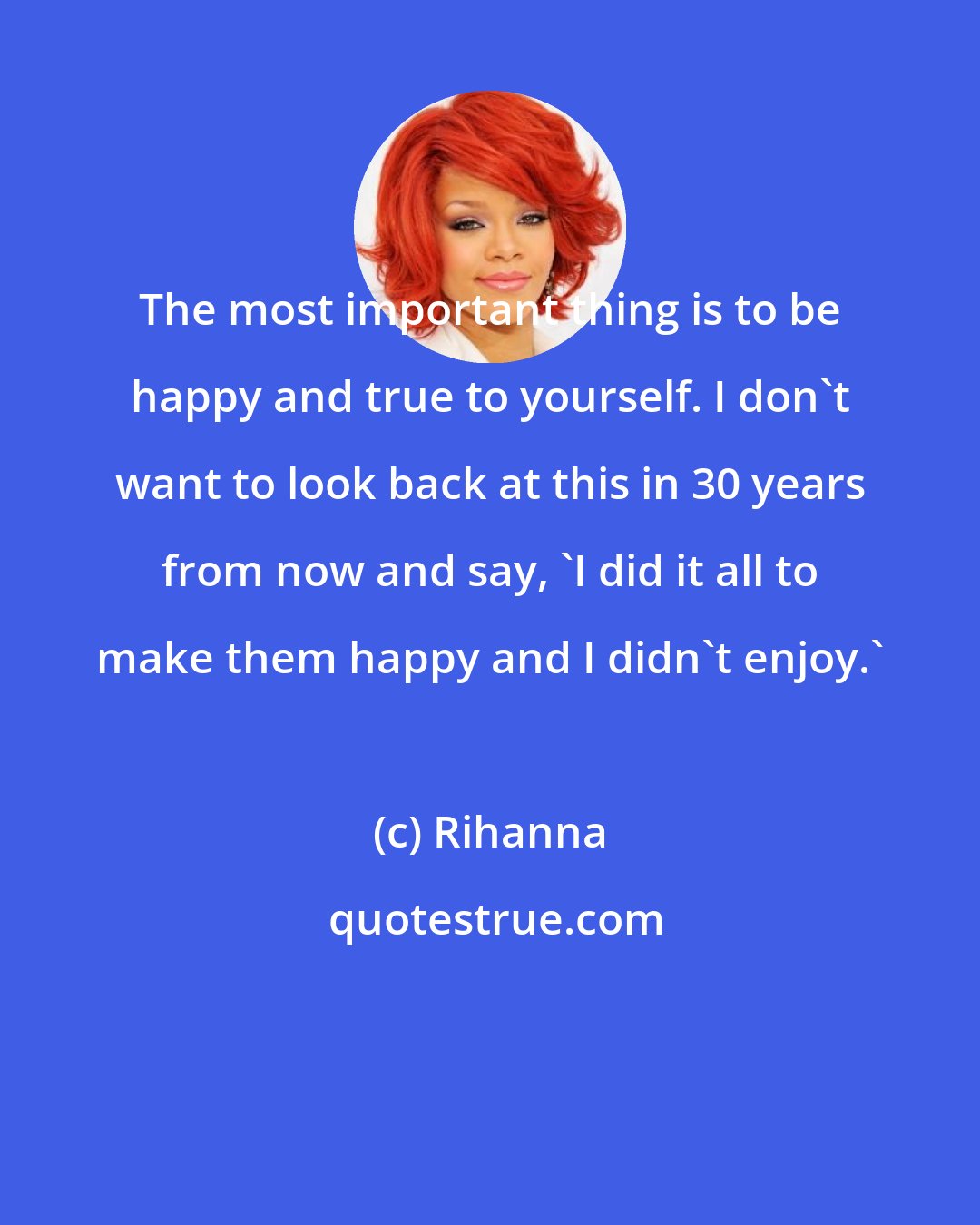 Rihanna: The most important thing is to be happy and true to yourself. I don't want to look back at this in 30 years from now and say, 'I did it all to make them happy and I didn't enjoy.'