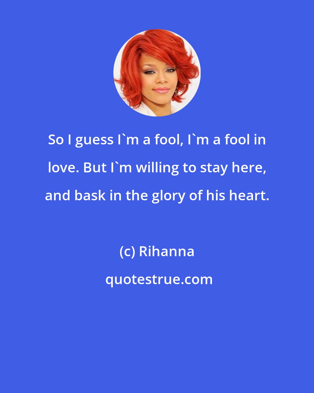 Rihanna: So I guess I'm a fool, I'm a fool in love. But I'm willing to stay here, and bask in the glory of his heart.