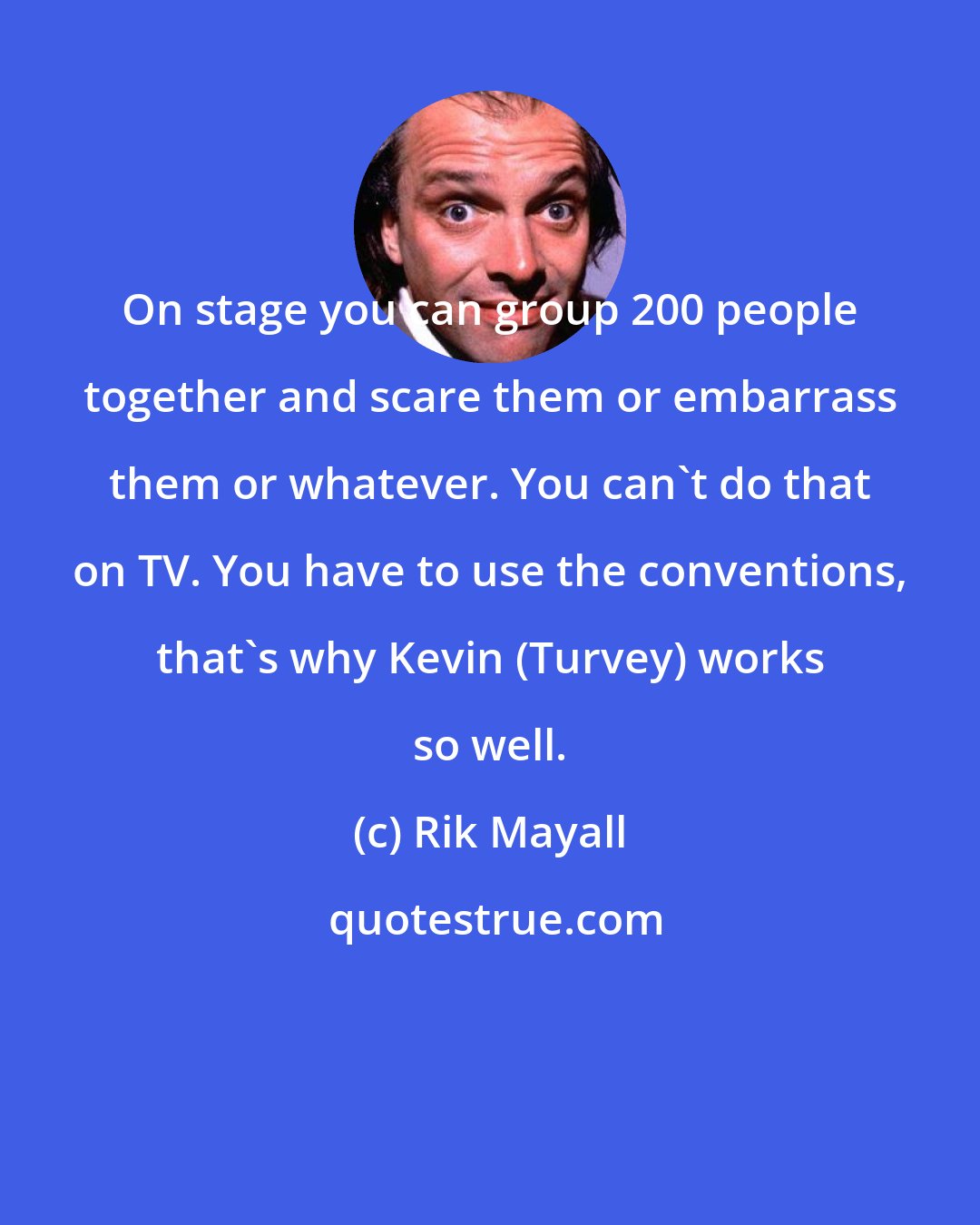 Rik Mayall: On stage you can group 200 people together and scare them or embarrass them or whatever. You can't do that on TV. You have to use the conventions, that's why Kevin (Turvey) works so well.