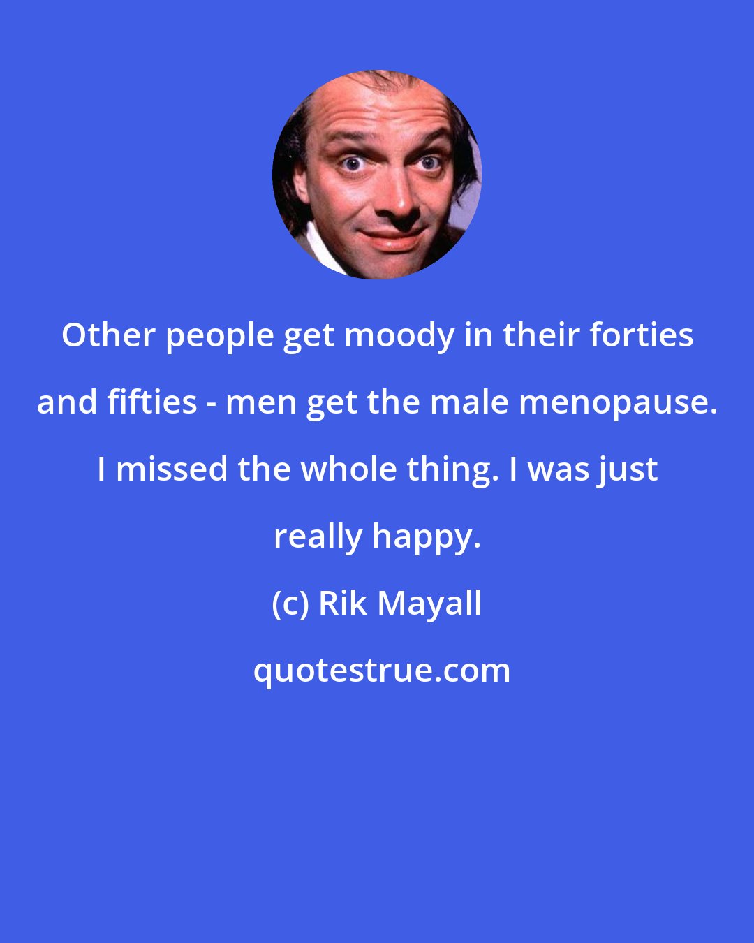 Rik Mayall: Other people get moody in their forties and fifties - men get the male menopause. I missed the whole thing. I was just really happy.