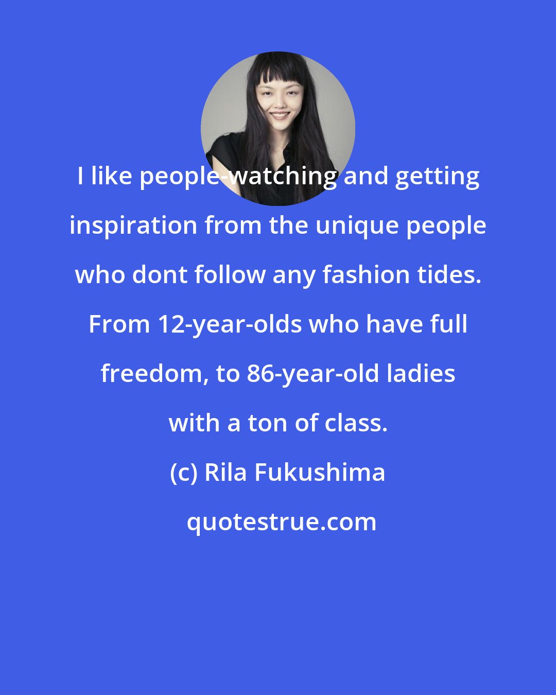 Rila Fukushima: I like people-watching and getting inspiration from the unique people who dont follow any fashion tides. From 12-year-olds who have full freedom, to 86-year-old ladies with a ton of class.