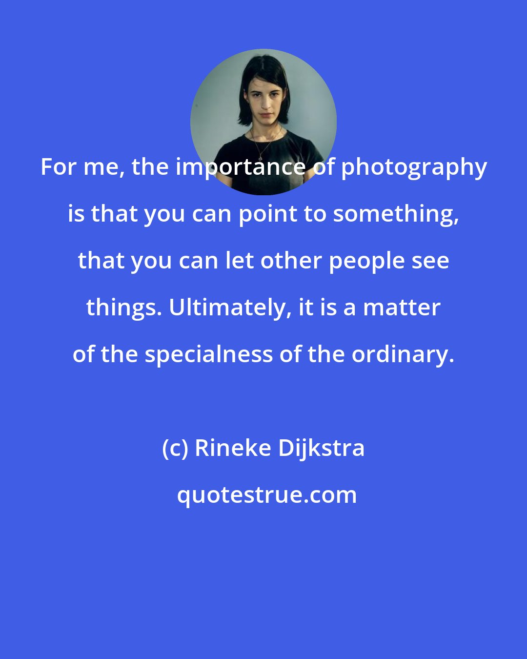 Rineke Dijkstra: For me, the importance of photography is that you can point to something, that you can let other people see things. Ultimately, it is a matter of the specialness of the ordinary.