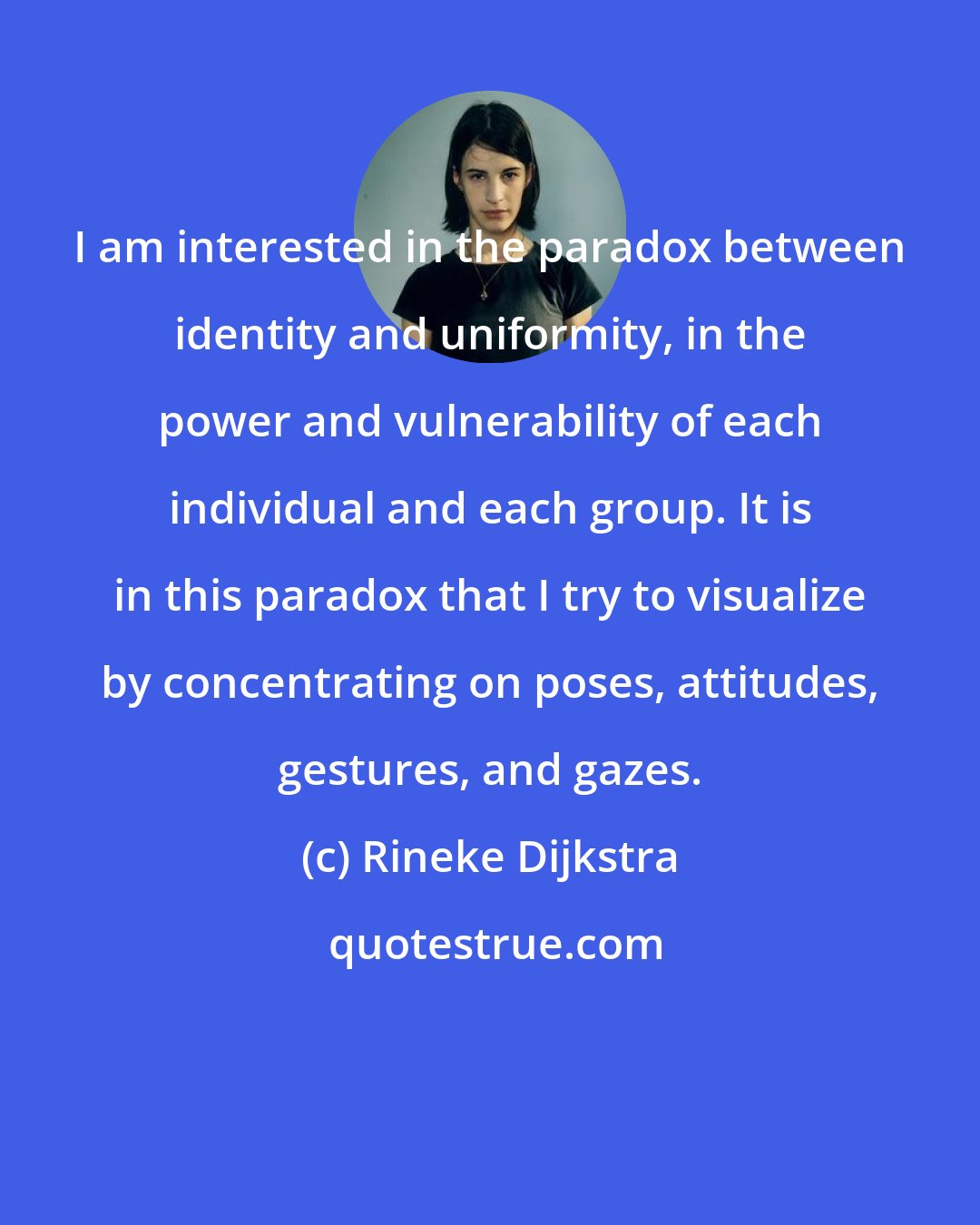 Rineke Dijkstra: I am interested in the paradox between identity and uniformity, in the power and vulnerability of each individual and each group. It is in this paradox that I try to visualize by concentrating on poses, attitudes, gestures, and gazes.