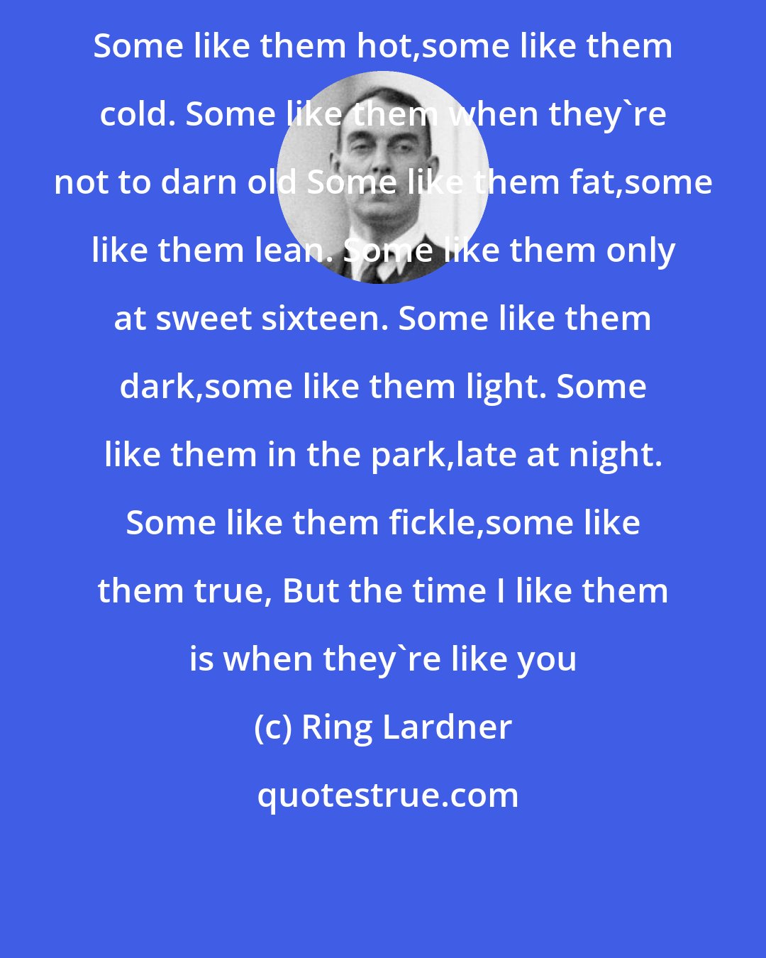 Ring Lardner: Some like them hot,some like them cold. Some like them when they're not to darn old Some like them fat,some like them lean. Some like them only at sweet sixteen. Some like them dark,some like them light. Some like them in the park,late at night. Some like them fickle,some like them true, But the time I like them is when they're like you