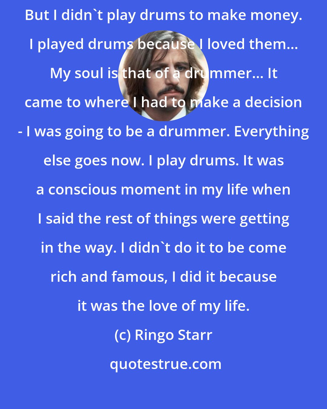 Ringo Starr: F irst and foremost I am a drummer. After that, I'm other things... But I didn't play drums to make money. I played drums because I loved them... My soul is that of a drummer... It came to where I had to make a decision - I was going to be a drummer. Everything else goes now. I play drums. It was a conscious moment in my life when I said the rest of things were getting in the way. I didn't do it to be come rich and famous, I did it because it was the love of my life.