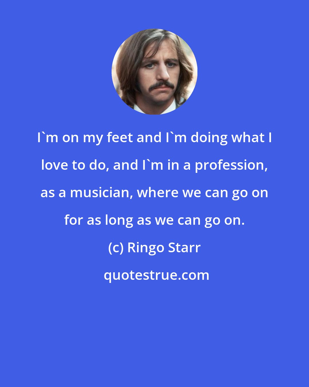 Ringo Starr: I'm on my feet and I'm doing what I love to do, and I'm in a profession, as a musician, where we can go on for as long as we can go on.