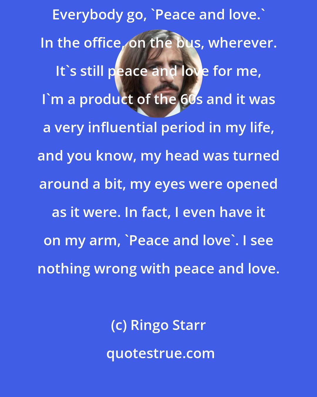 Ringo Starr: Let's make my birthday, July the 7th at noon, Peace and Love Day. Everybody go, 'Peace and love.' In the office, on the bus, wherever. It's still peace and love for me, I'm a product of the 60s and it was a very influential period in my life, and you know, my head was turned around a bit, my eyes were opened as it were. In fact, I even have it on my arm, 'Peace and love'. I see nothing wrong with peace and love.