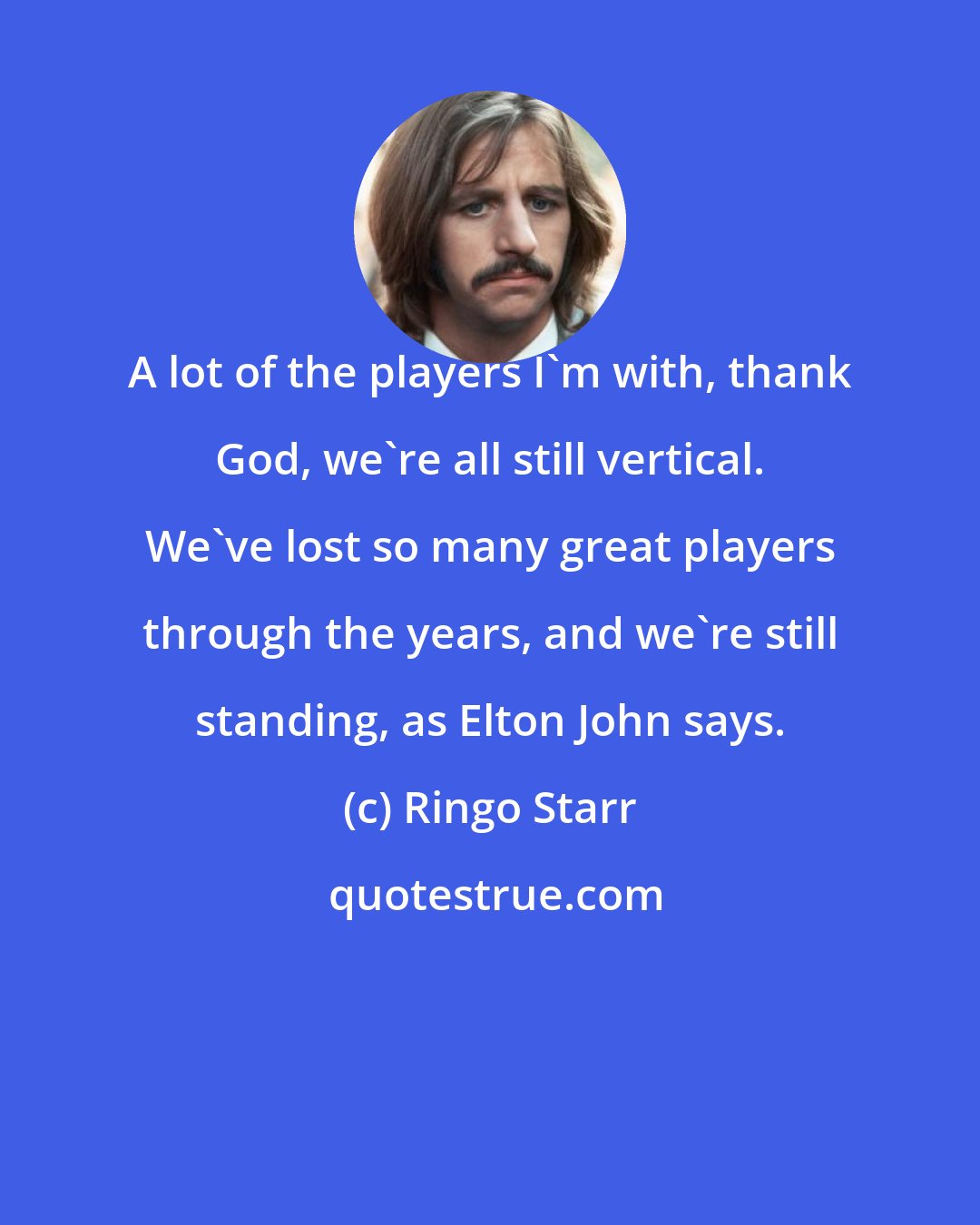 Ringo Starr: A lot of the players I'm with, thank God, we're all still vertical. We've lost so many great players through the years, and we're still standing, as Elton John says.