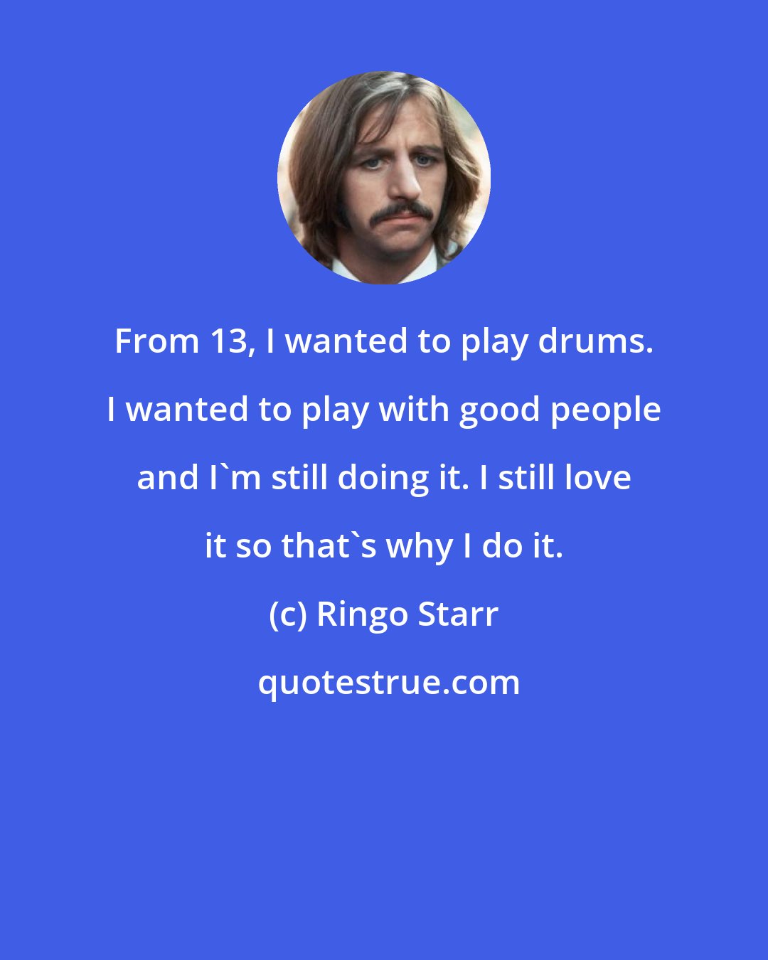 Ringo Starr: From 13, I wanted to play drums. I wanted to play with good people and I'm still doing it. I still love it so that's why I do it.