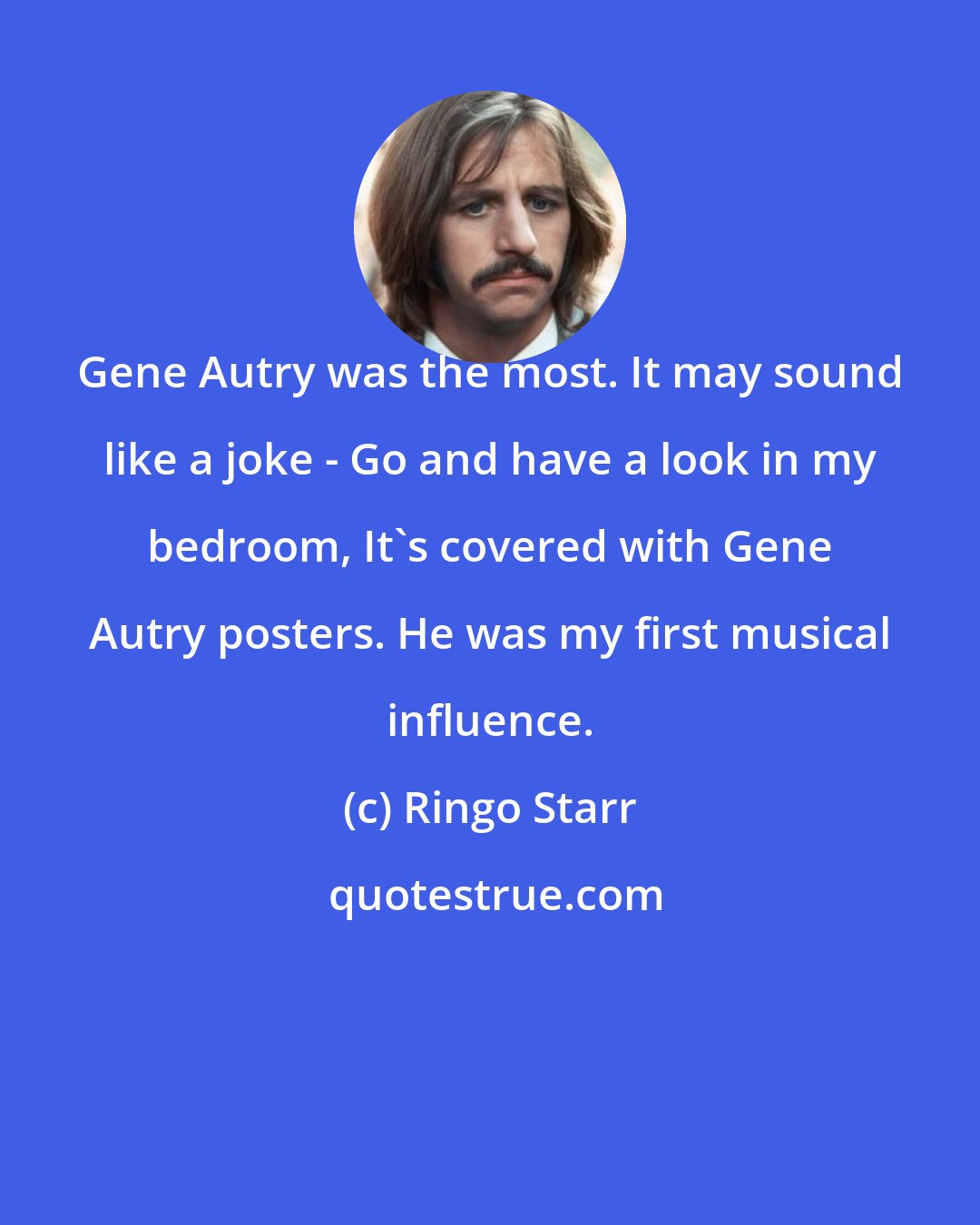 Ringo Starr: Gene Autry was the most. It may sound like a joke - Go and have a look in my bedroom, It's covered with Gene Autry posters. He was my first musical influence.