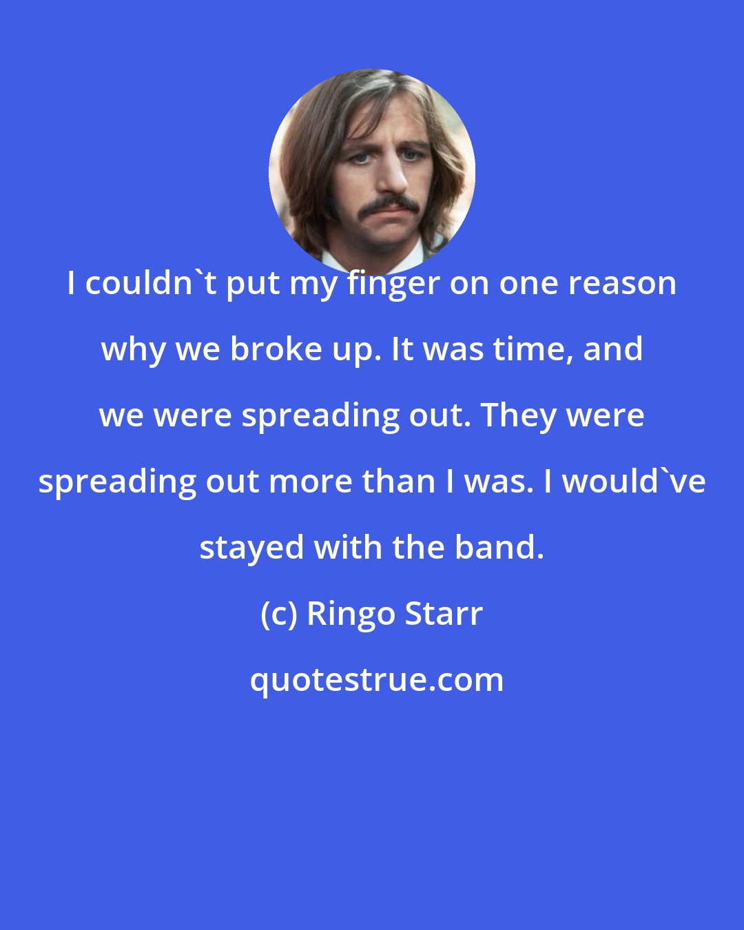 Ringo Starr: I couldn't put my finger on one reason why we broke up. It was time, and we were spreading out. They were spreading out more than I was. I would've stayed with the band.