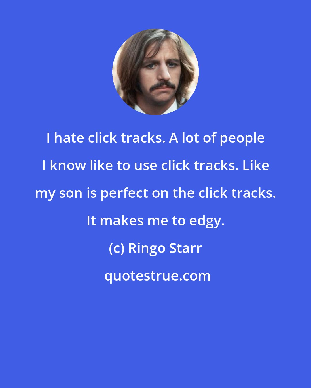 Ringo Starr: I hate click tracks. A lot of people I know like to use click tracks. Like my son is perfect on the click tracks. It makes me to edgy.