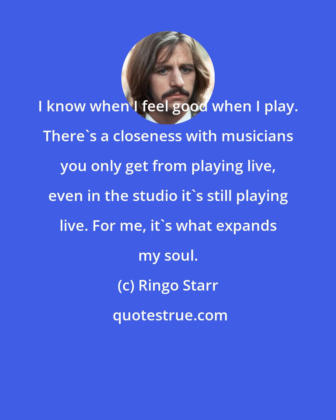 Ringo Starr: I know when I feel good when I play. There's a closeness with musicians you only get from playing live, even in the studio it's still playing live. For me, it's what expands my soul.