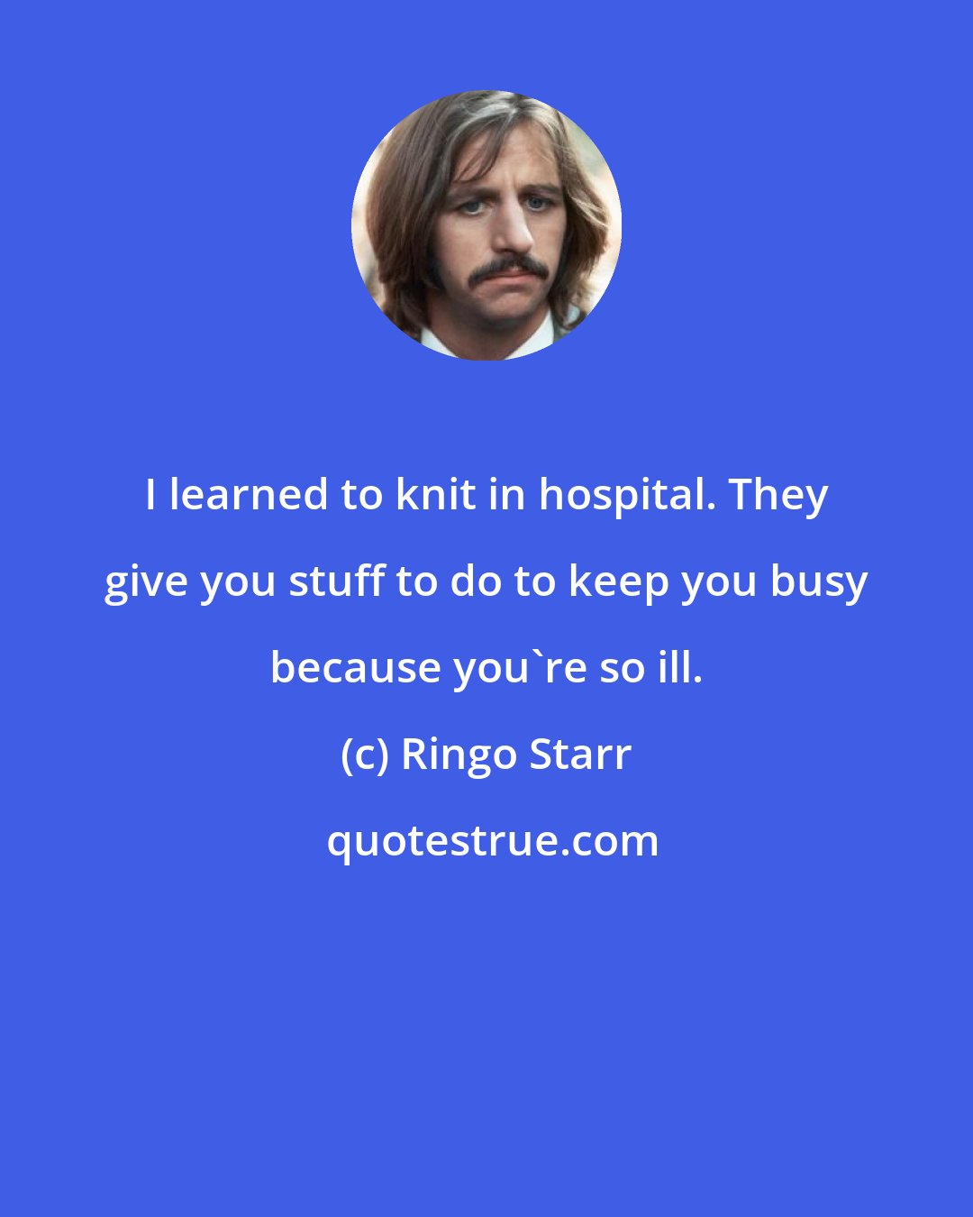 Ringo Starr: I learned to knit in hospital. They give you stuff to do to keep you busy because you're so ill.