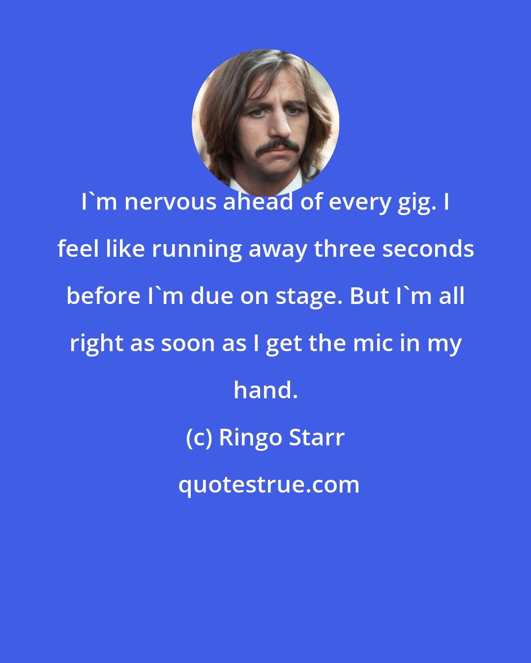 Ringo Starr: I'm nervous ahead of every gig. I feel like running away three seconds before I'm due on stage. But I'm all right as soon as I get the mic in my hand.