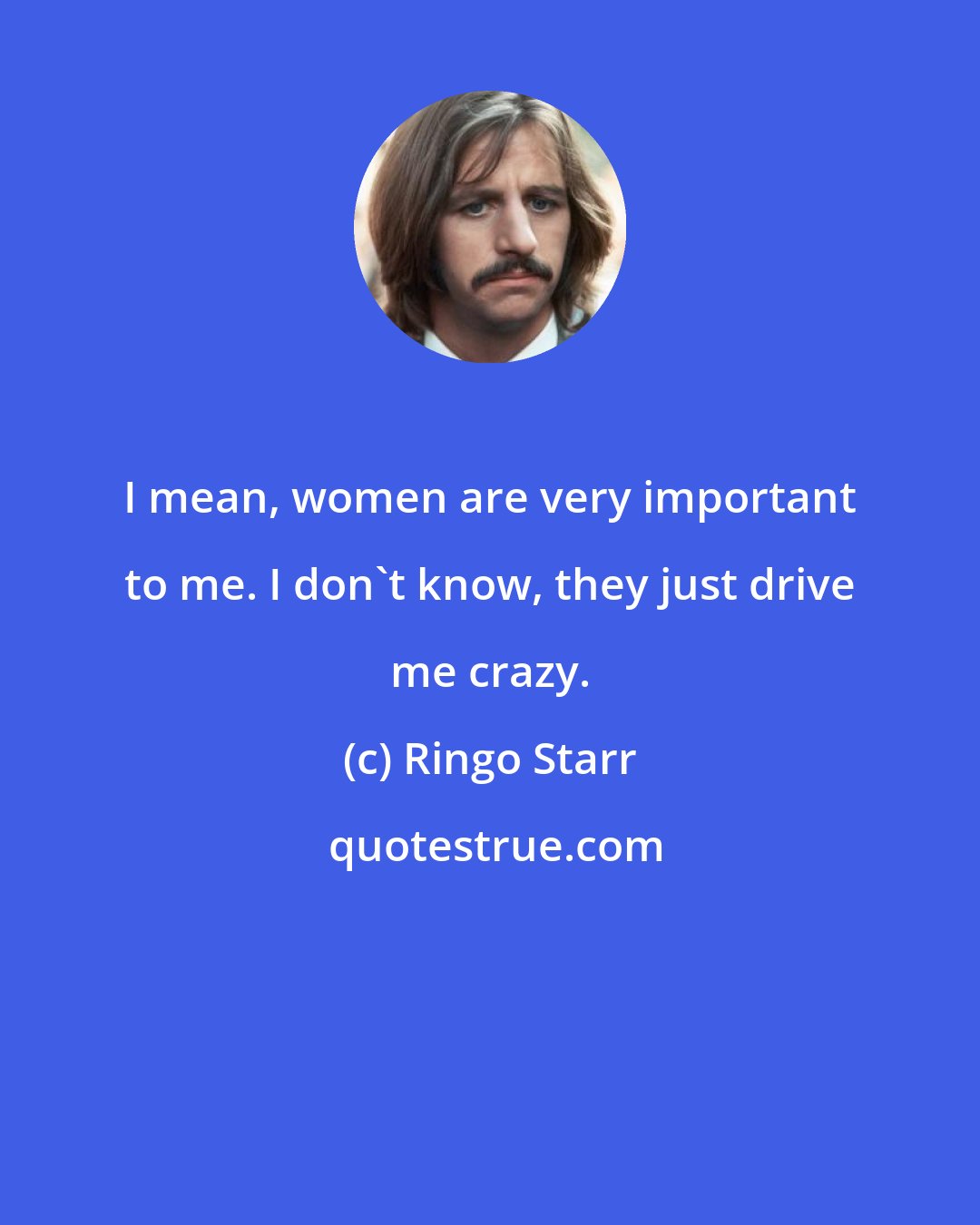 Ringo Starr: I mean, women are very important to me. I don't know, they just drive me crazy.