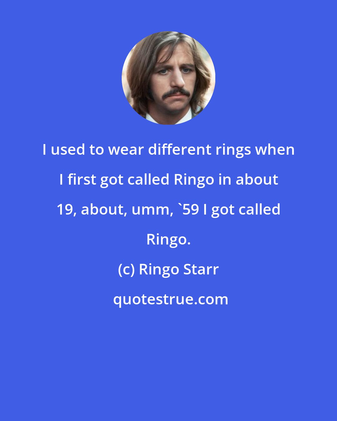 Ringo Starr: I used to wear different rings when I first got called Ringo in about 19, about, umm, '59 I got called Ringo.