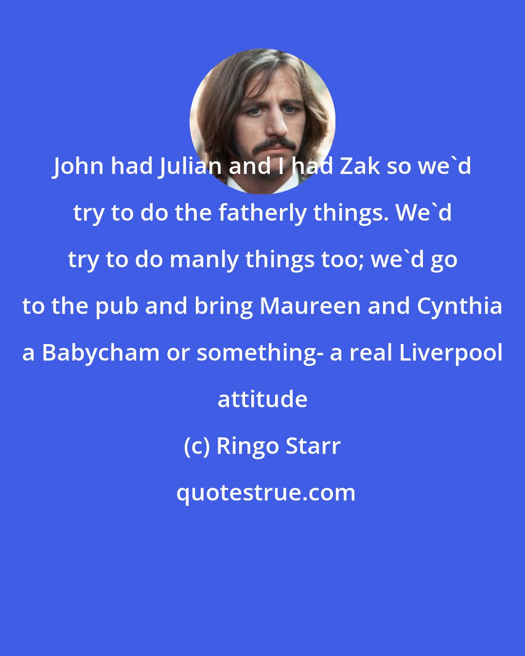 Ringo Starr: John had Julian and I had Zak so we'd try to do the fatherly things. We'd try to do manly things too; we'd go to the pub and bring Maureen and Cynthia a Babycham or something- a real Liverpool attitude