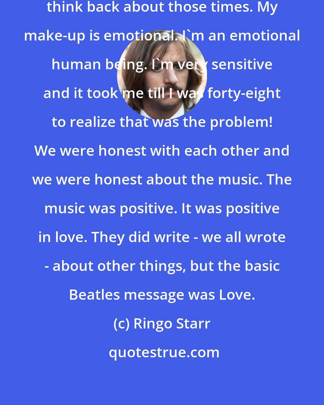 Ringo Starr: Ringo: 'I do get emotional when I think back about those times. My make-up is emotional. I'm an emotional human being. I'm very sensitive and it took me till I was forty-eight to realize that was the problem! We were honest with each other and we were honest about the music. The music was positive. It was positive in love. They did write - we all wrote - about other things, but the basic Beatles message was Love.