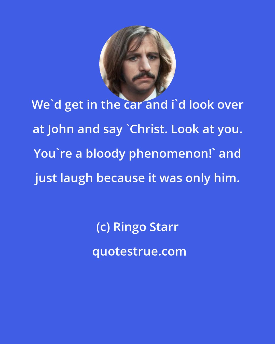 Ringo Starr: We'd get in the car and i'd look over at John and say 'Christ. Look at you. You're a bloody phenomenon!' and just laugh because it was only him.