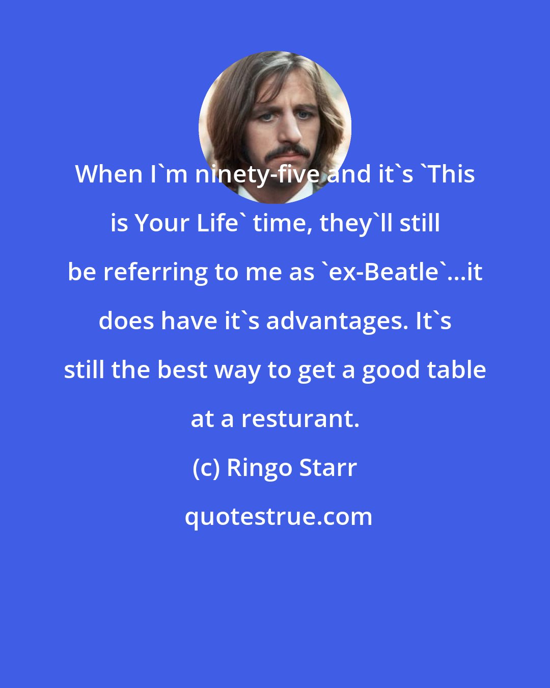 Ringo Starr: When I'm ninety-five and it's 'This is Your Life' time, they'll still be referring to me as 'ex-Beatle'...it does have it's advantages. It's still the best way to get a good table at a resturant.