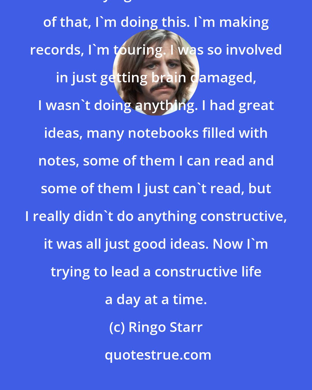 Ringo Starr: With God's help, I've not had a drink in nine and a half years. That's my whole story right there. And because of that, I'm doing this. I'm making records, I'm touring. I was so involved in just getting brain damaged, I wasn't doing anything. I had great ideas, many notebooks filled with notes, some of them I can read and some of them I just can't read, but I really didn't do anything constructive, it was all just good ideas. Now I'm trying to lead a constructive life a day at a time.