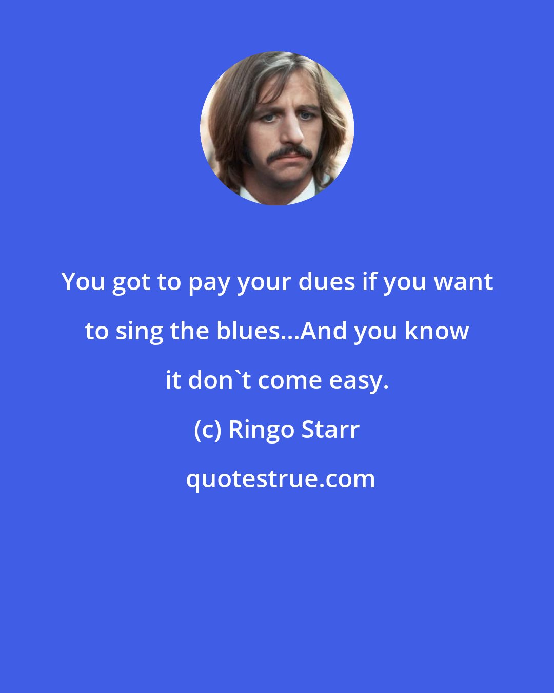 Ringo Starr: You got to pay your dues if you want to sing the blues...And you know it don't come easy.