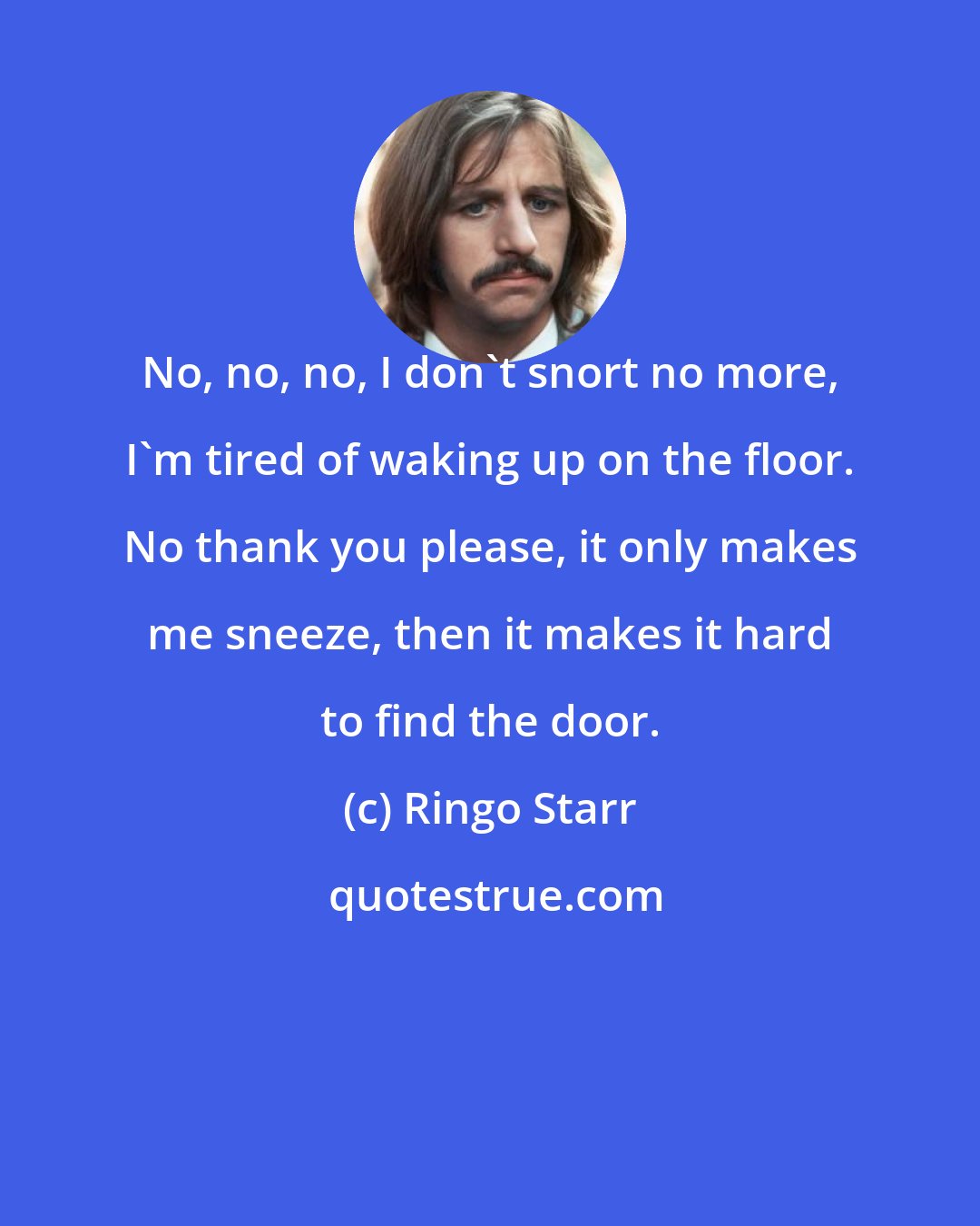 Ringo Starr: No, no, no, I don't snort no more, I'm tired of waking up on the floor. No thank you please, it only makes me sneeze, then it makes it hard to find the door.