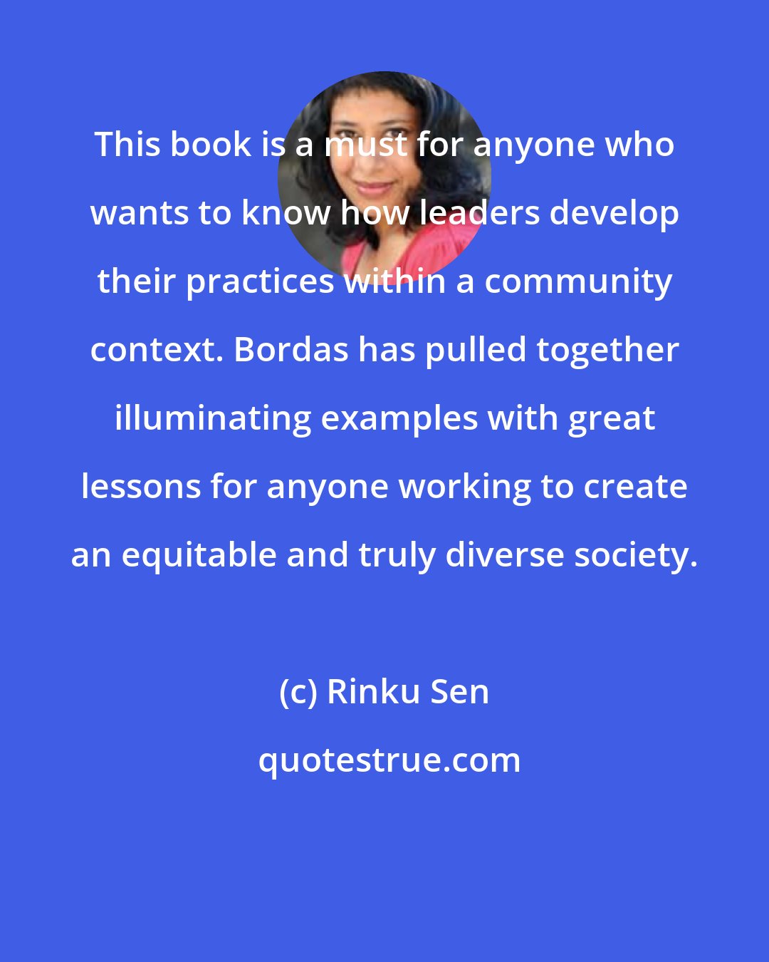 Rinku Sen: This book is a must for anyone who wants to know how leaders develop their practices within a community context. Bordas has pulled together illuminating examples with great lessons for anyone working to create an equitable and truly diverse society.