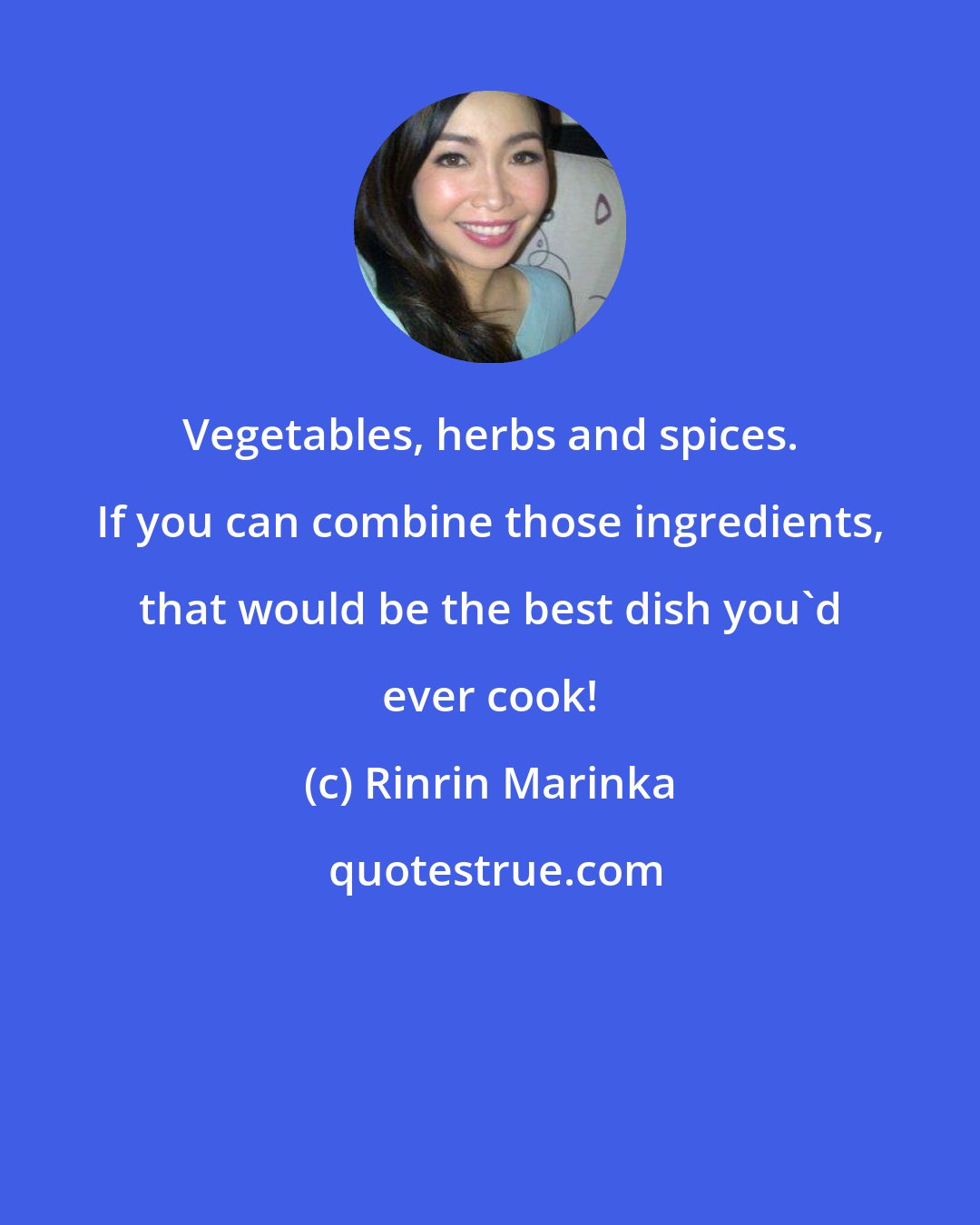 Rinrin Marinka: Vegetables, herbs and spices. If you can combine those ingredients, that would be the best dish you'd ever cook!