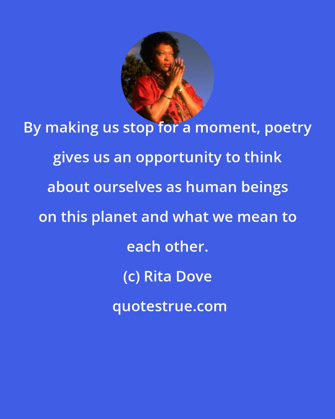 Rita Dove: By making us stop for a moment, poetry gives us an opportunity to think about ourselves as human beings on this planet and what we mean to each other.