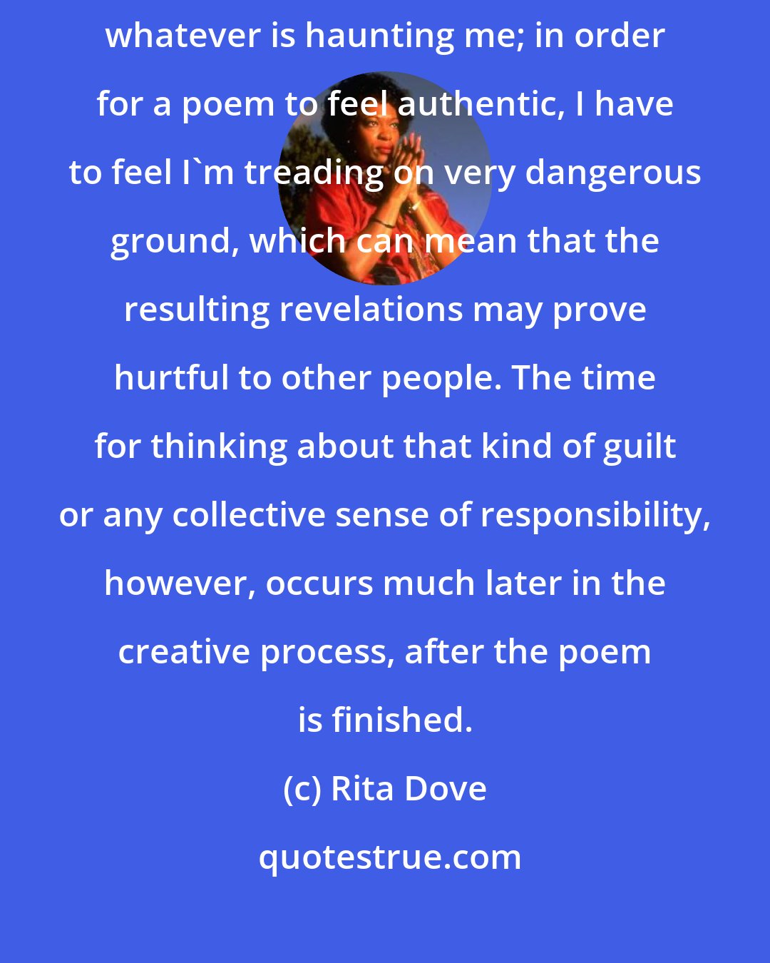 Rita Dove: I never think of my audience when I write a poem. I try to write out of whatever is haunting me; in order for a poem to feel authentic, I have to feel I'm treading on very dangerous ground, which can mean that the resulting revelations may prove hurtful to other people. The time for thinking about that kind of guilt or any collective sense of responsibility, however, occurs much later in the creative process, after the poem is finished.