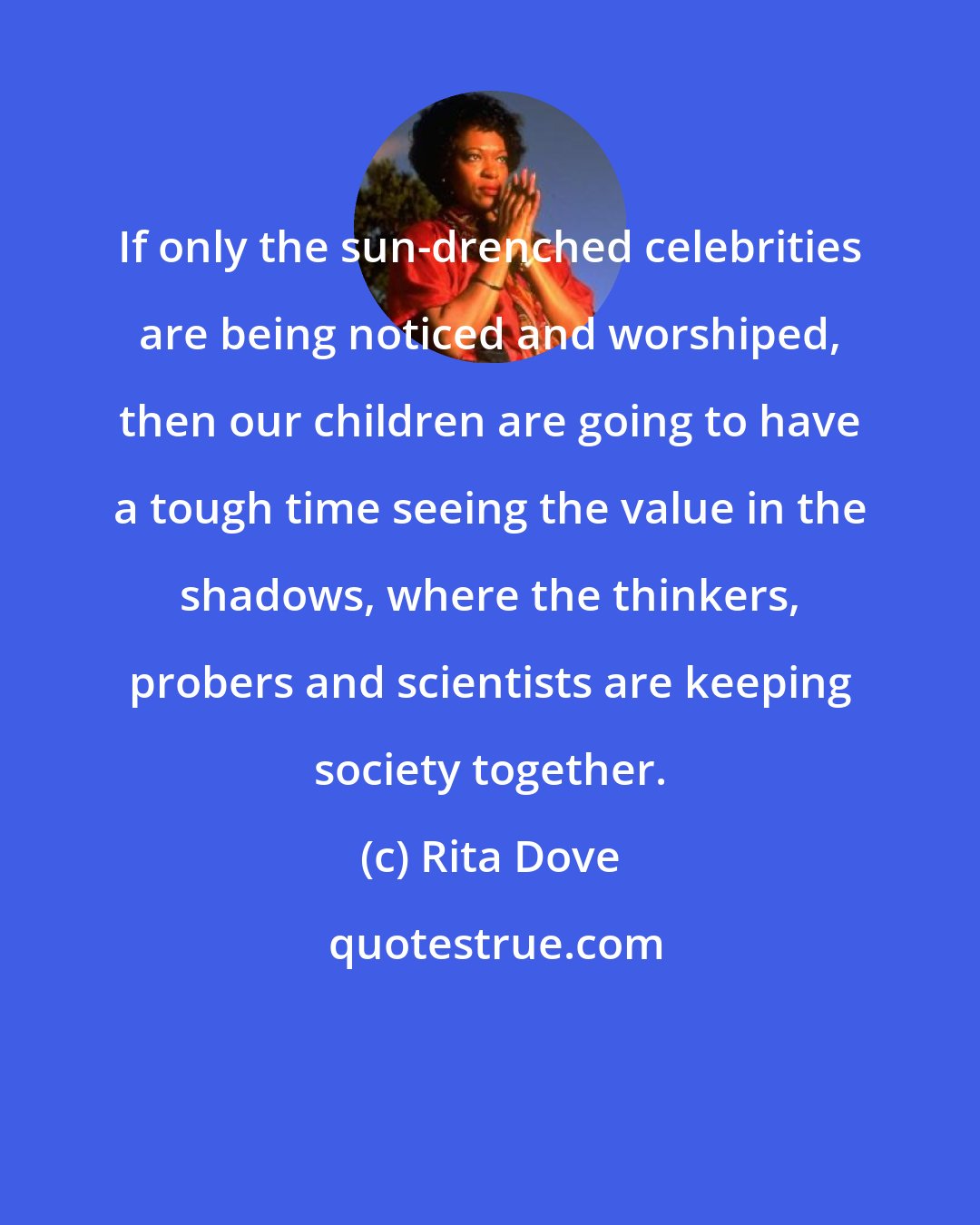 Rita Dove: If only the sun-drenched celebrities are being noticed and worshiped, then our children are going to have a tough time seeing the value in the shadows, where the thinkers, probers and scientists are keeping society together.