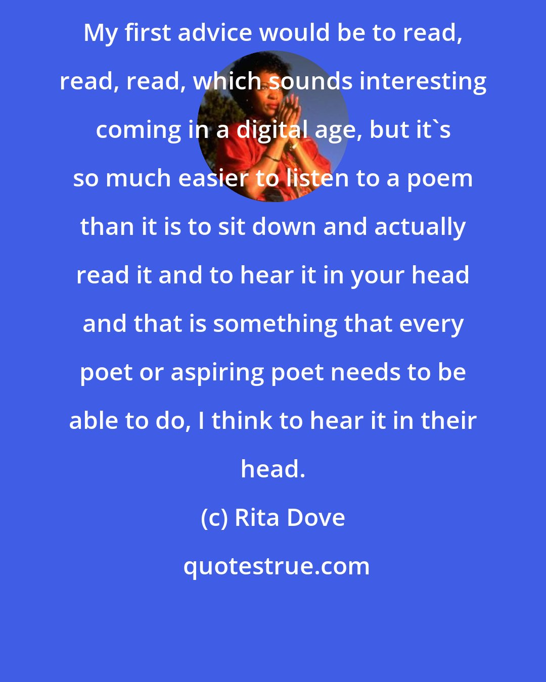 Rita Dove: My first advice would be to read, read, read, which sounds interesting coming in a digital age, but it's so much easier to listen to a poem than it is to sit down and actually read it and to hear it in your head and that is something that every poet or aspiring poet needs to be able to do, I think to hear it in their head.