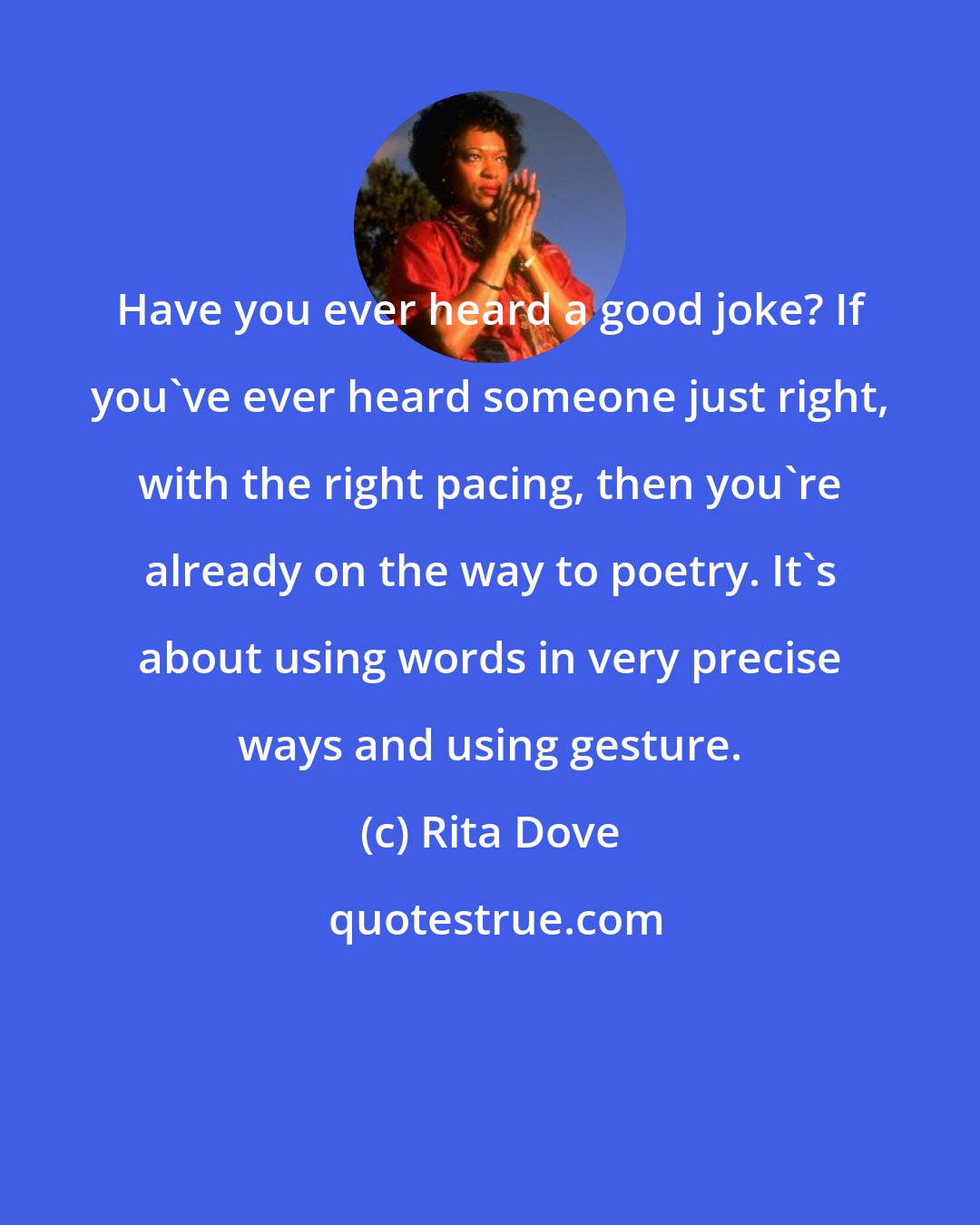 Rita Dove: Have you ever heard a good joke? If you've ever heard someone just right, with the right pacing, then you're already on the way to poetry. It's about using words in very precise ways and using gesture.