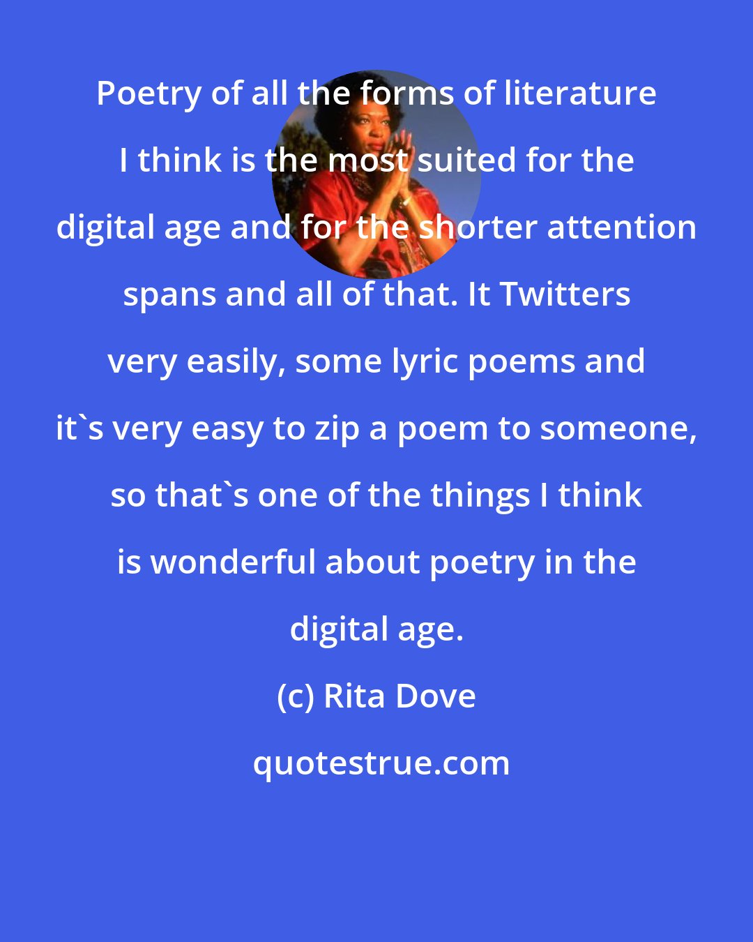 Rita Dove: Poetry of all the forms of literature I think is the most suited for the digital age and for the shorter attention spans and all of that. It Twitters very easily, some lyric poems and it's very easy to zip a poem to someone, so that's one of the things I think is wonderful about poetry in the digital age.