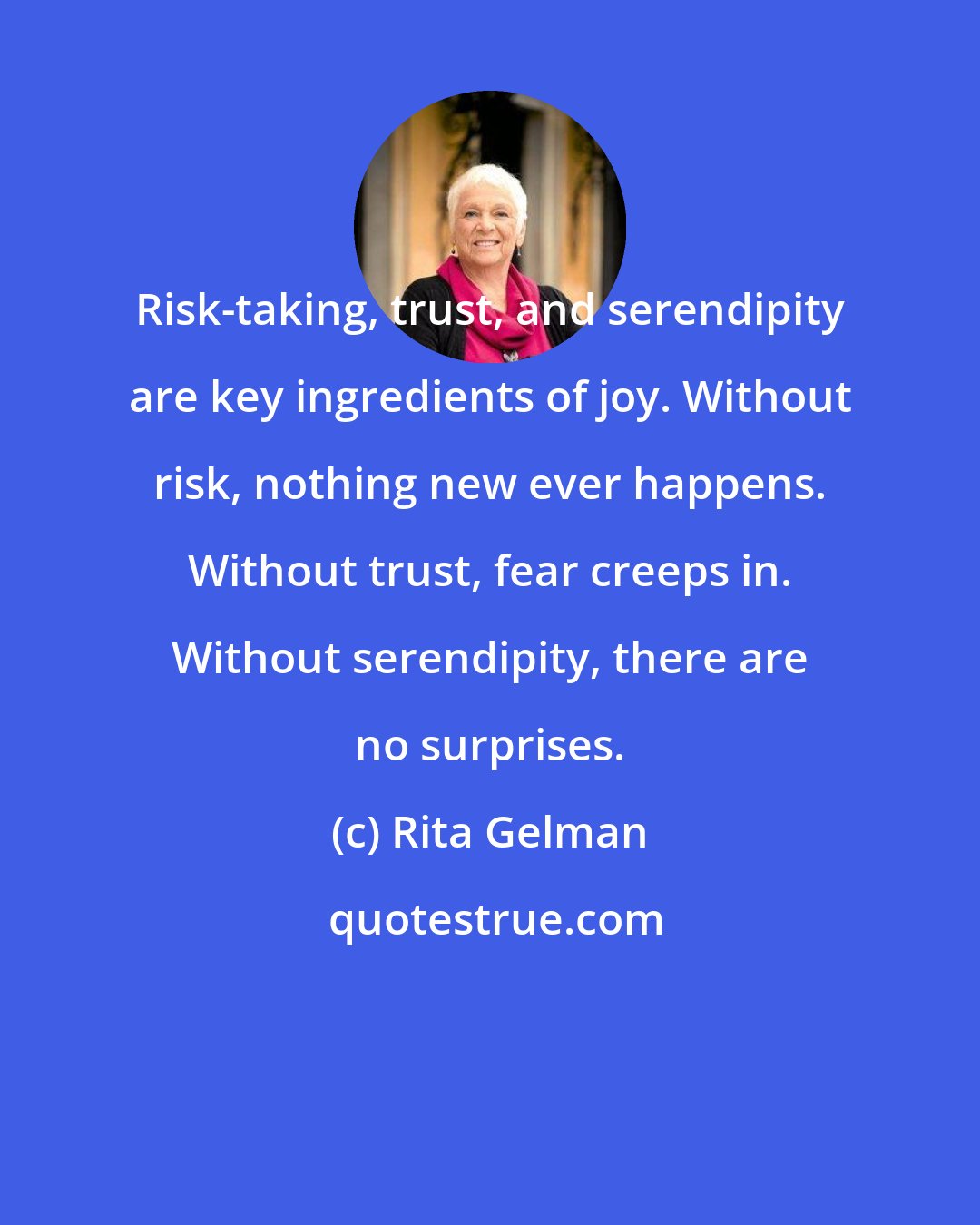 Rita Gelman: Risk-taking, trust, and serendipity are key ingredients of joy. Without risk, nothing new ever happens. Without trust, fear creeps in. Without serendipity, there are no surprises.