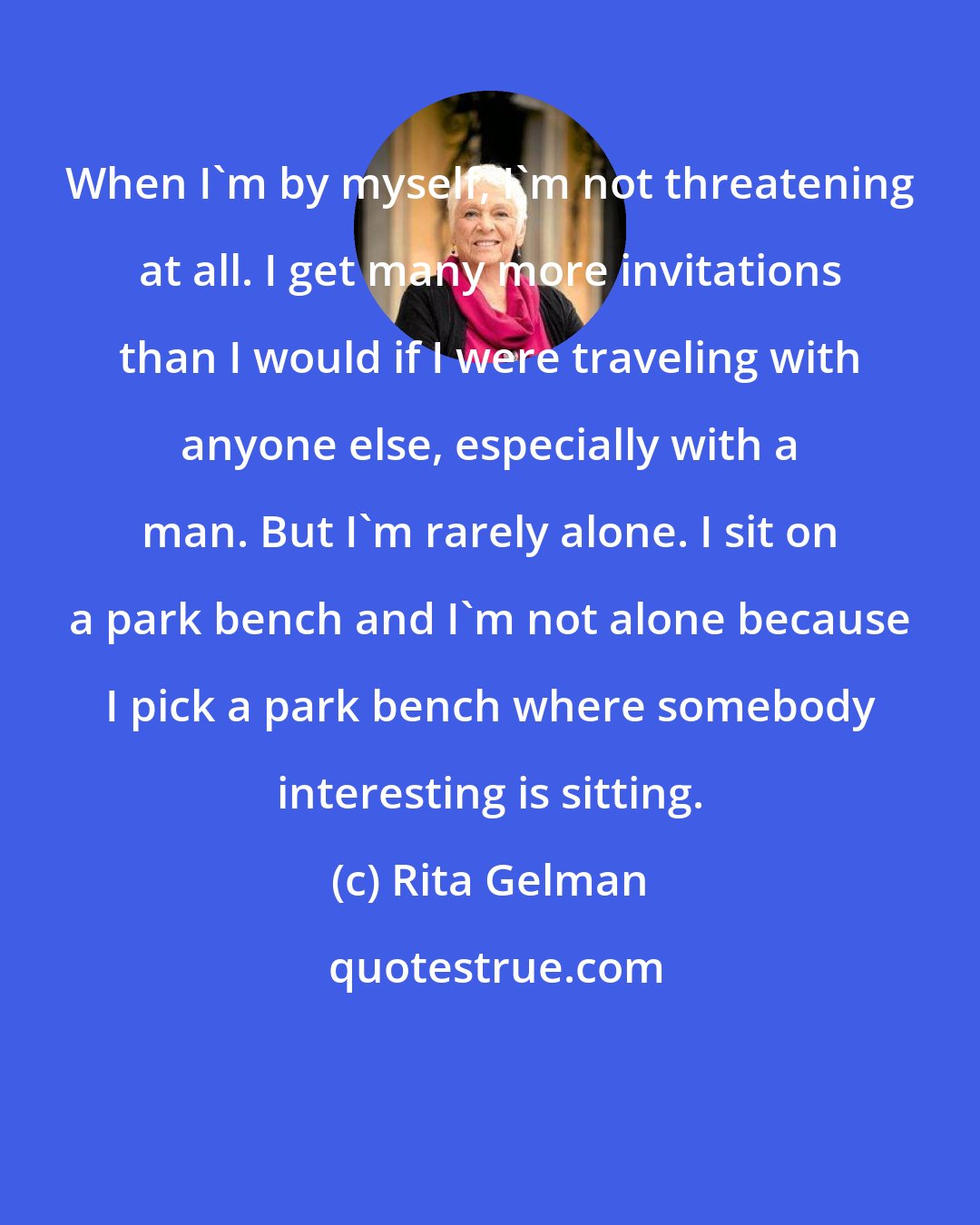Rita Gelman: When I'm by myself, I'm not threatening at all. I get many more invitations than I would if I were traveling with anyone else, especially with a man. But I'm rarely alone. I sit on a park bench and I'm not alone because I pick a park bench where somebody interesting is sitting.