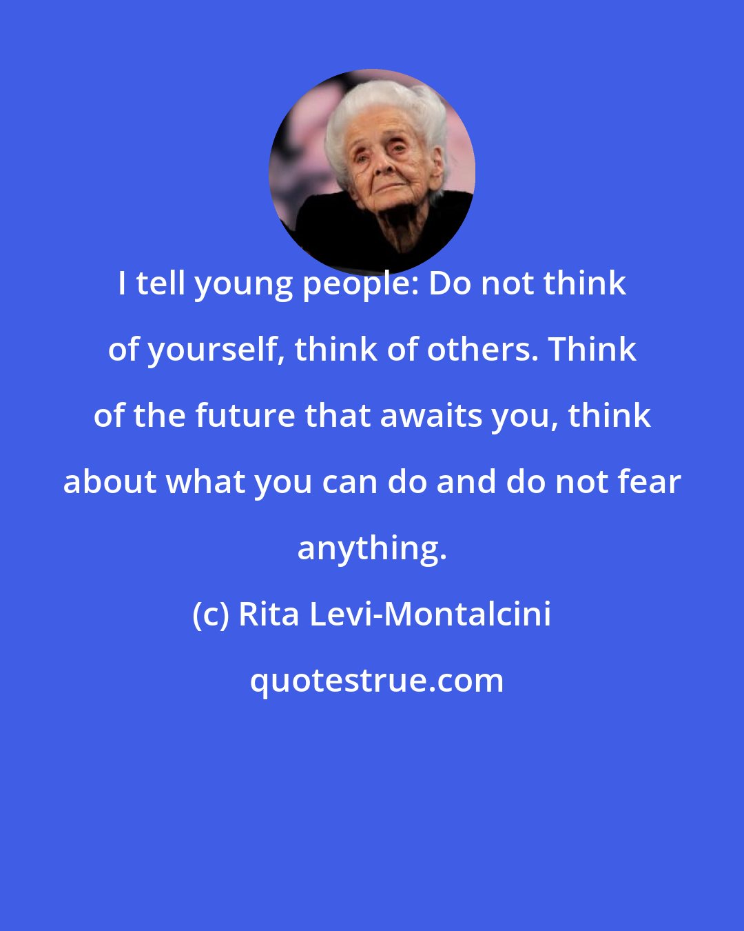 Rita Levi-Montalcini: I tell young people: Do not think of yourself, think of others. Think of the future that awaits you, think about what you can do and do not fear anything.