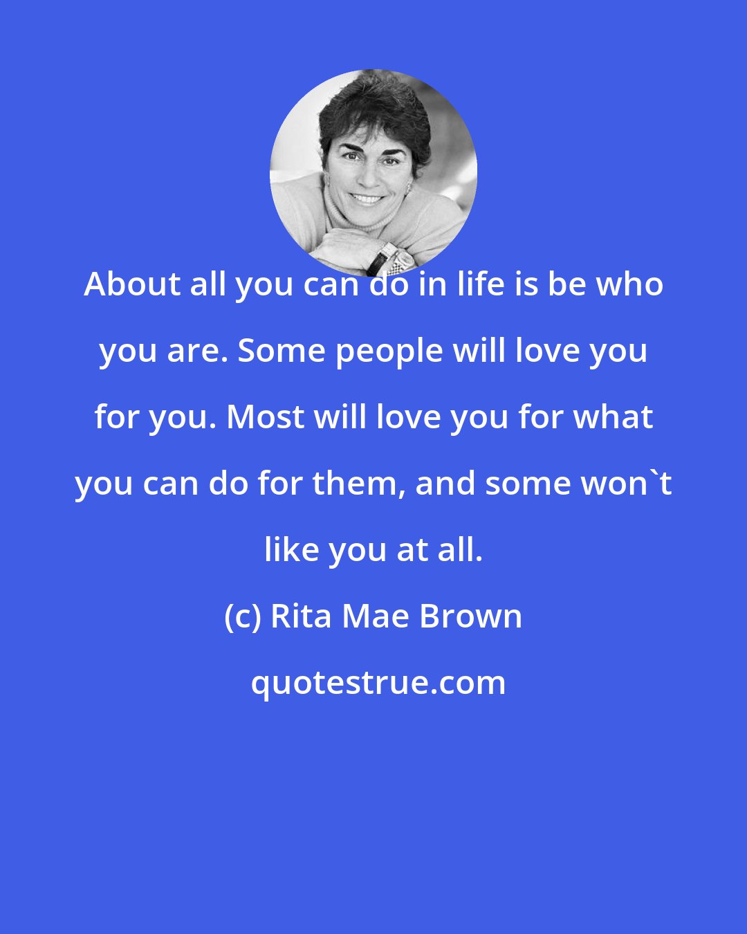 Rita Mae Brown: About all you can do in life is be who you are. Some people will love you for you. Most will love you for what you can do for them, and some won't like you at all.