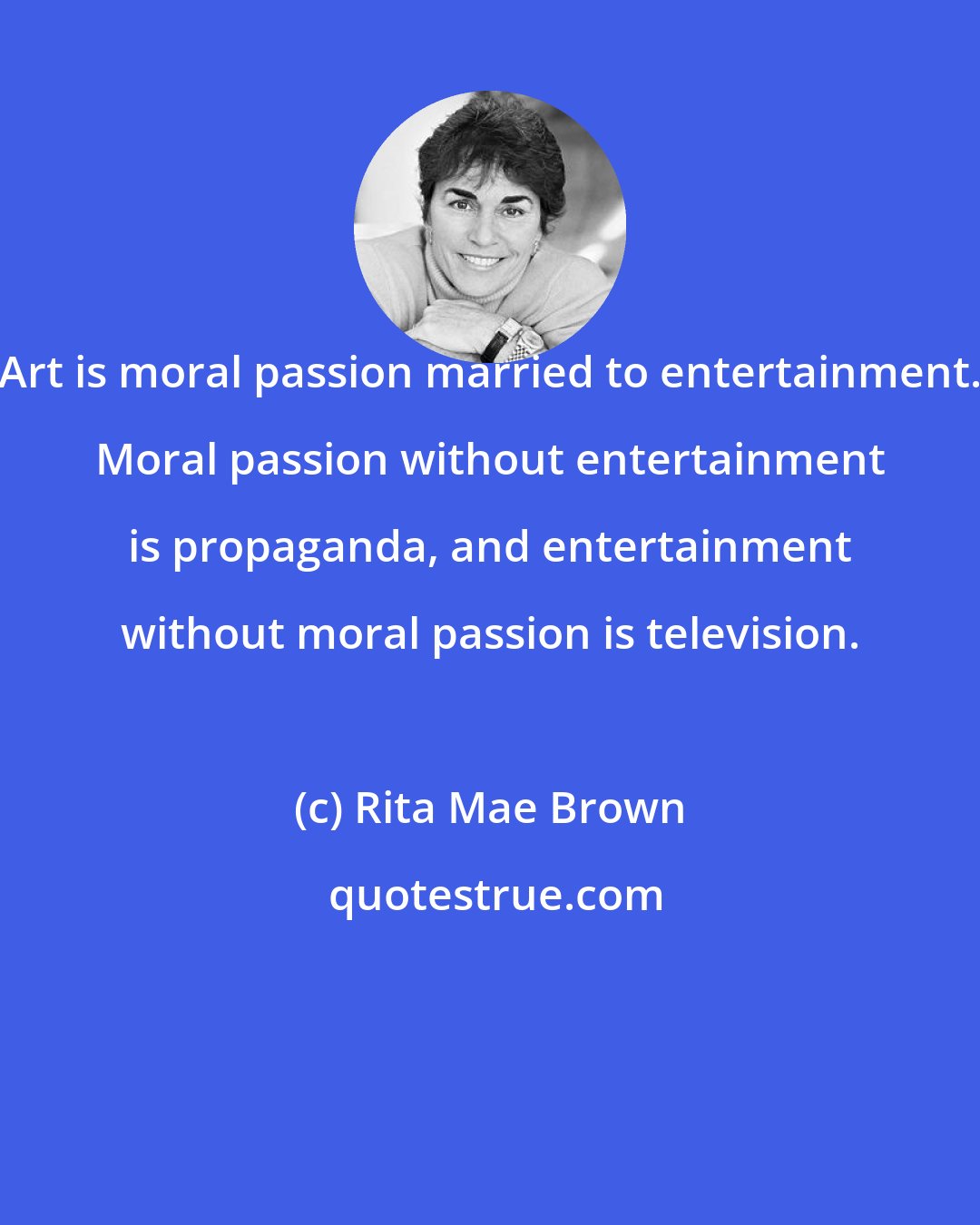 Rita Mae Brown: Art is moral passion married to entertainment. Moral passion without entertainment is propaganda, and entertainment without moral passion is television.