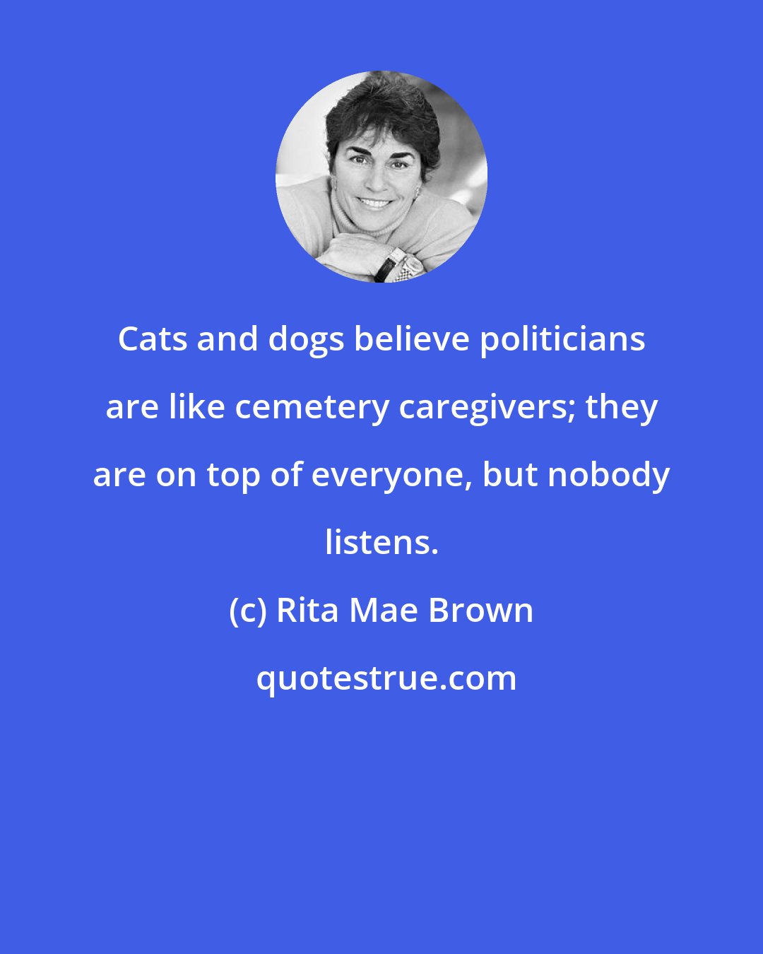 Rita Mae Brown: Cats and dogs believe politicians are like cemetery caregivers; they are on top of everyone, but nobody listens.