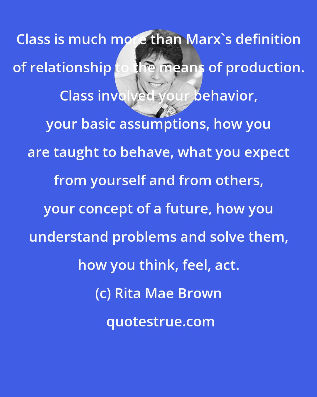 Rita Mae Brown: Class is much more than Marx's definition of relationship to the means of production. Class involved your behavior, your basic assumptions, how you are taught to behave, what you expect from yourself and from others, your concept of a future, how you understand problems and solve them, how you think, feel, act.