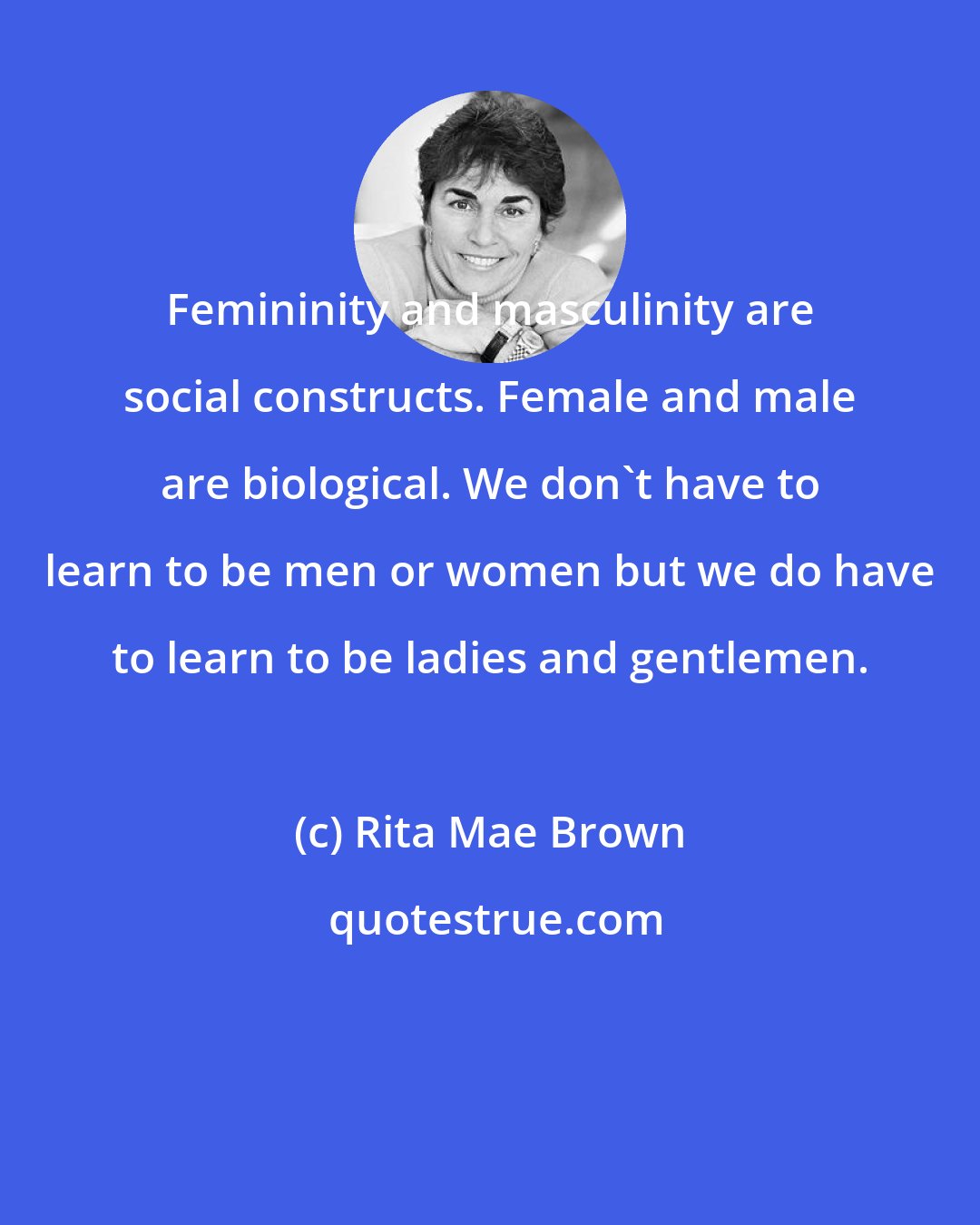 Rita Mae Brown: Femininity and masculinity are social constructs. Female and male are biological. We don't have to learn to be men or women but we do have to learn to be ladies and gentlemen.