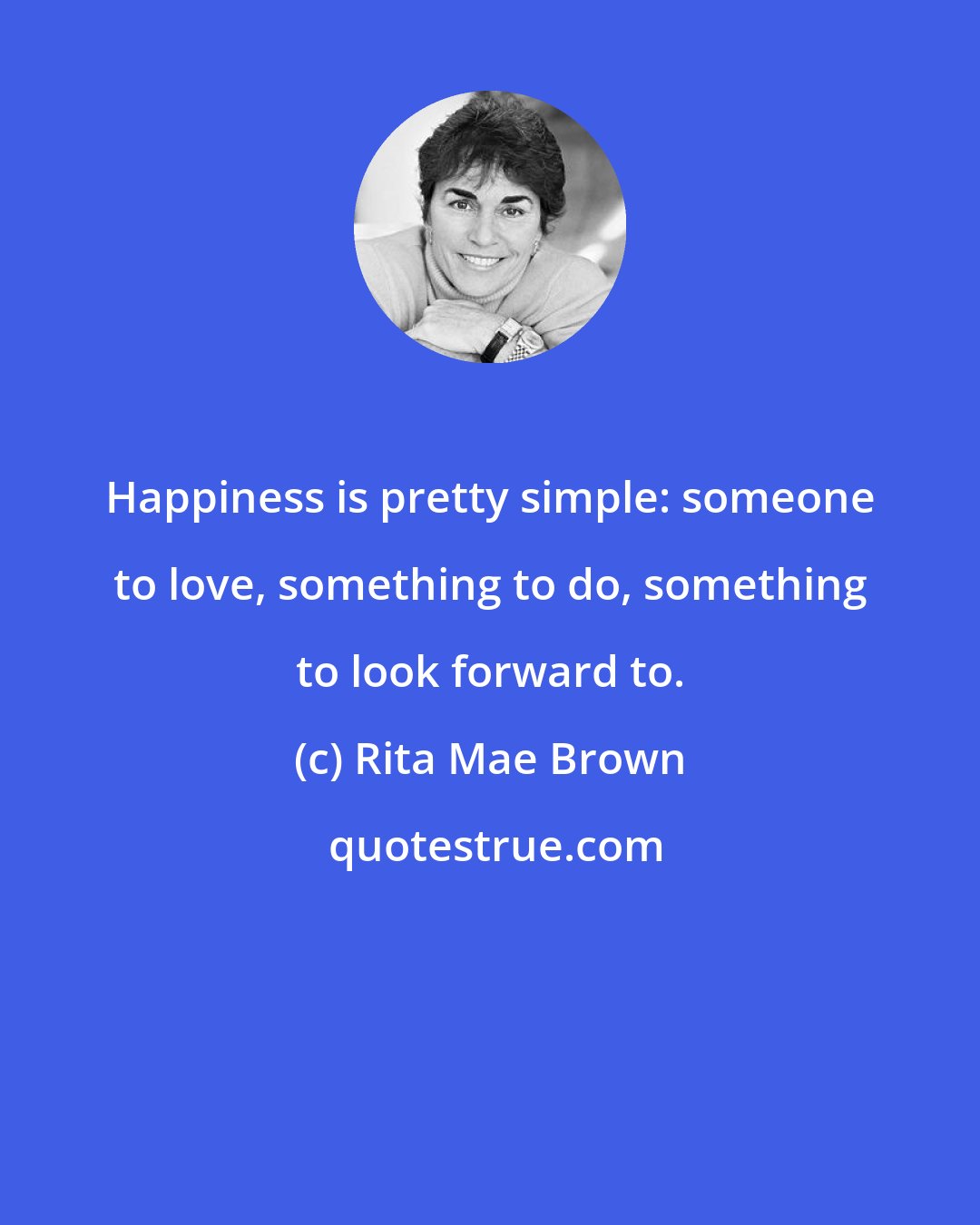 Rita Mae Brown: Happiness is pretty simple: someone to love, something to do, something to look forward to.