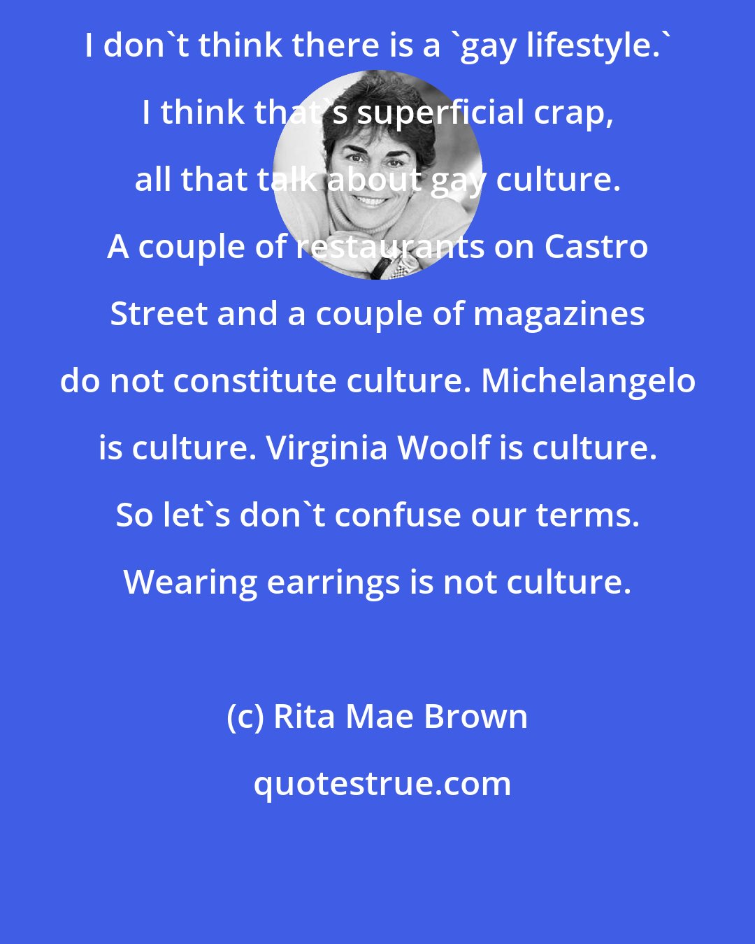 Rita Mae Brown: I don't think there is a 'gay lifestyle.' I think that's superficial crap, all that talk about gay culture. A couple of restaurants on Castro Street and a couple of magazines do not constitute culture. Michelangelo is culture. Virginia Woolf is culture. So let's don't confuse our terms. Wearing earrings is not culture.