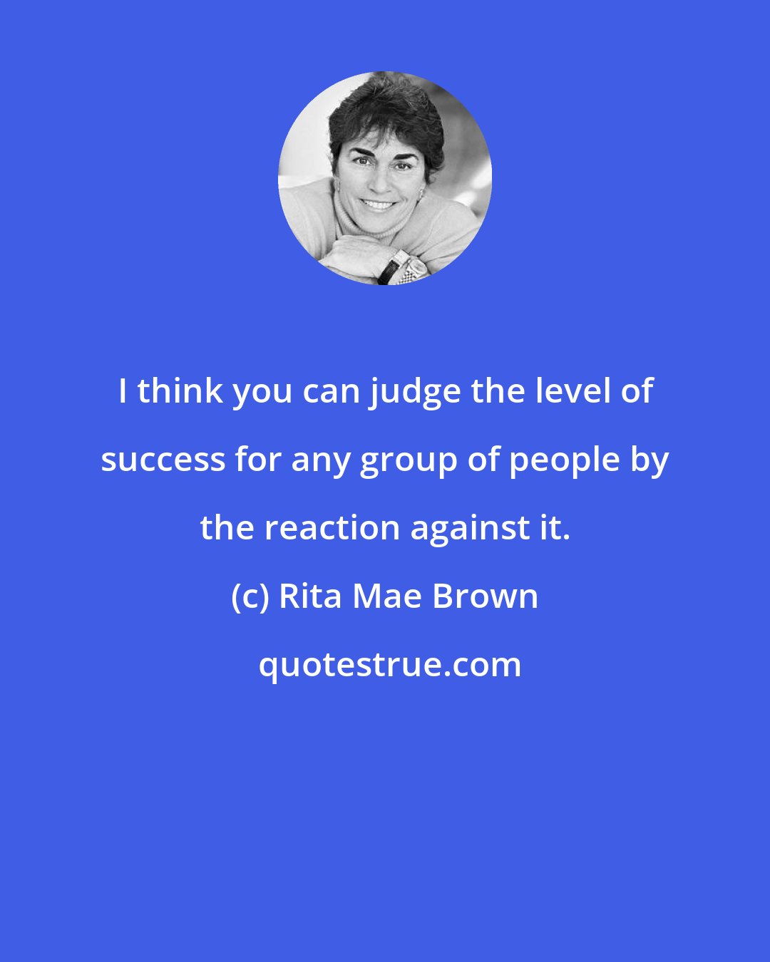 Rita Mae Brown: I think you can judge the level of success for any group of people by the reaction against it.