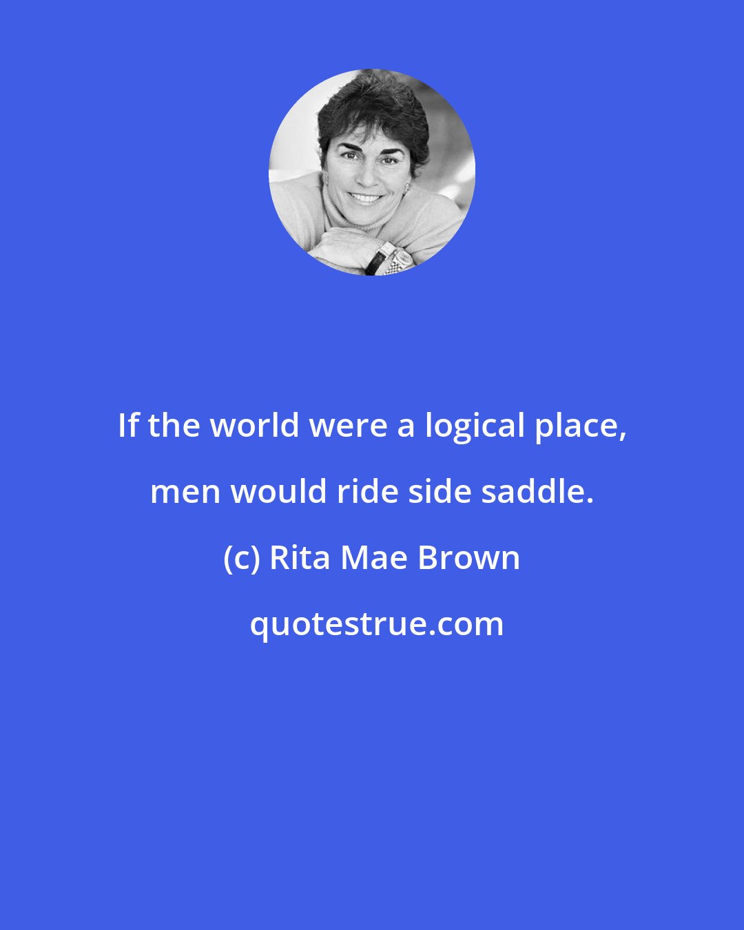 Rita Mae Brown: If the world were a logical place, men would ride side saddle.